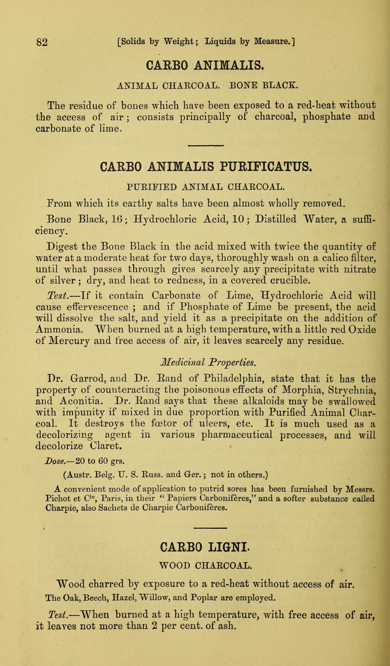 CARBO ANIMALIS. ANIMAL CHAECOAL. BONE BLACK. The residue of bones wMcli have been exposed to a red-heat without the access of air; consists principally of charcoal, phosphate and carbonate of lime. CAEBO ANIMALIS PURIFICATUS, PURIFIED ANIMAL CHAECOAL. Prom which its earthy salts have been almost wholly removed. Bone Black, 16; Hydrochloric Acid, 10; Distilled Water, a suffi- ciency. Digest the Bone Black in the acid mixed with twice the quantity of water at a moderate heat for two days, thoroughly wash on a calico filter, until what passes through gives scarcely any precipitate with nitrate of silver ; dry, and heat to redness, in a covered crucible. Test.—If it contain Carbonate of Lime, Hydrochloric Acid will cause effervescence ; and if Phosphate of Lime be present, the acid will dissolve the salt, and yield it as a precipitate on the addition of Ammonia. When burned at a high temperature, with a little red Oxide of Mercury and free access of air, it leaves scarcely any residue. Medicinal Properties. Dr. Garrod, and Dr. Band of Philadelphia, state that it has the property of counteracting the poisonous effects of Morphia, Strychnia, and Aconitia. Dr. Band says that these alkaloids may be swallowed with impunity if mixed in due proportion with Purified Animal Char- coal. It destroys the foetor of ulcers, etc. It is much used as a decolorizing agent in various pharmaceutical processes, and will decolorize Claret, Dose.—20 to 60 grs. (Austr. Belg. U. S. Russ. and Ger.; not in others.) A convenient mode of application to putrid sores has been furnished by Messrs. Pichot et C*^, Paris, in their  Papiers Carboniferes, and a softer substance called Charpie, also Sachets de Charpie Carboniferes. CARBO LIGNI. WOOD CHARCOAL. Wood charred by exposure to a red-heat without access of air. The Oak, Beech, Hazel, Willow, and Poplar are employed. Test.—When burned at a high temperature, with free access of air, it leaves not more than 2 per cent, of ash.
