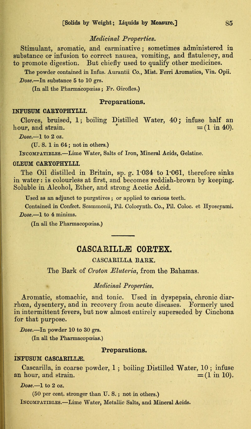Medicinal Properties. Stimulant, aromatic, and carminative; sometimes administered in substance or infusion to correct nausea, vomiting, and flatulency, and to promote digestion. But chiefly used to qualify other medicines. The powder contained in Infus. Aurantii Co., Mist. Ferri Aromatica, Vin. Opii. Dose.—In substance 5 to 10 grs. (In all the Pharmacopoeias ; Fr. Grirofles.) Preparations. INFUSTJM CARYOPHYLLI. Cloves, bruised, 1; boiling Distilled Water, 40 j infuse half an hour, and strain. ' =(1 in 40). Dose.—1 to 2 oz. (U. S. 1 in 64; not in others.) IsrcOMPATiBLES.—Lime Water, Salts of Iron, Mineral Acids, Gelatine. OLEUM CAKYOPHYLLL The Oil distilled in Britain, sp. g. 1-034 to 1061, therefore sinks in water: is colourless at first, and becomes reddisb-brown by keeping. Soluble in Alcobol, Ether, and strong Acetic Acid. Used as an adjunct to purgatives ; or applied to carious teeth. Contained in Confect. Scammonii, Pil. Colocynth. Co., Pil. Coloc. et Hyoscyami. Dose.—1 to 4 minims. (In all the Pharmacopoeias.) CASCAUILL^ CORTEX. CASCARILLA BAEZ. The Bark of Croton Eluteria, from tbe Bahamas. Medicinal Properties. Aromatic, stomachic, and tonic. Used in dyspepsia, chronic diar- rhoea, dysentery, and in recovery from acute diseases. Formerly used in intermittent fevers, but now almost entirely superseded by Cinchona for that purpose. Dose.—In powder 10 to 30 grs. (In all the Pharmacopoeias.) Preparations. INFUSUM CASCARILLiE. Cascarilla, in coarse powder, 1 ; boiling Distilled Water, 10 ; infuse an hour, and strain. =(1 in 10). Dose.—1 to 2 oz. (50 per cent, stronger than U. S.; not in others.) Incompatibles.—Lime Water, MefcaUic Salts, and Mineral Acids.