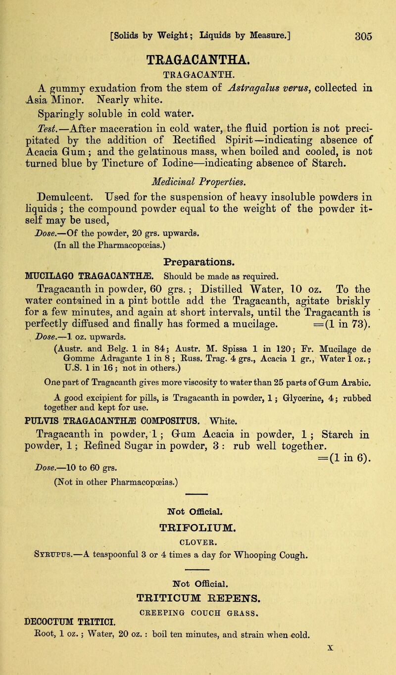 TRAGACANTHA. TRAOACANTH. A gummj exudation from the stem of Astragalus verus, collected in Asia Minor. Nearly white. Sparingly soluble in cold water. Test.—After maceration in cold water, the fluid portion is not preci- pitated by the addition of Eectified Spirit—indicating absence of Acacia Gum; and the gelatinous mass, when boiled and cooled, is not turned blue by Tincture of Iodine—indicating absence of Starch. Medicinal Properties. Demulcent. Used for the suspension of heavy insoluble powders in liquids; the compound powder equal to the weight of the powder it- self may be used, Dose.—Of the powder, 20 grs. upwards. ^ (In all the Pharmacopoeias.) Preparations. MUCILAGO TRAGACANTHJS. Should be made as required. Tragacanth in powder, 60 grs. ; Distilled Water, 10 oz. To the water contained in a pint bottle add the Tragacanth, agitate briskly for a few minutes, and again at short intervals, until the Tragacanth is * perfectly diffused and finally has formed a mucilage. =(1 in 73). Dose.~\ oz. upwards. (Austr. and Belg. 1 in 84; Austr. M. Spissa 1 in 120; Fr. Mucilage de Gomme Adragante 1 in 8 ; Russ. Trag. 4 grs., Acacia 1 gr., Water 1 oz.; U.S. 1 in 16 ; not in others.) One part of Tragacanth gives more viscosity to water than 25 parts of Grum Arabic. A good excipient for pills, is Tragacanth in powder, 1; Glycerine, 4; rubbed together and kept for use. PULVIS TRAGACANTH^ COMPOSITUS. White. Tragacanth in powder,!; G-um Acacia in powder, 1; Starch in powder, 1; E-efined Sugar in powder, 3 : rub well together. = (1 in 6). Dose.—10 to 60 grs. (Not in other Pharmacopoeias.) Not Official. TRIFOLIUM. CLOVER. Stetjpus.—A teaspoonful 3 or 4 times a day for Whooping Cough. ITot Official. TRITICUM REPENS. CREEPING COUCH GRASS, DECOCTTJM TRITICI. Root, 1 oz.; Water, 20 oz. : boil ten minutes, and strain when cold. X