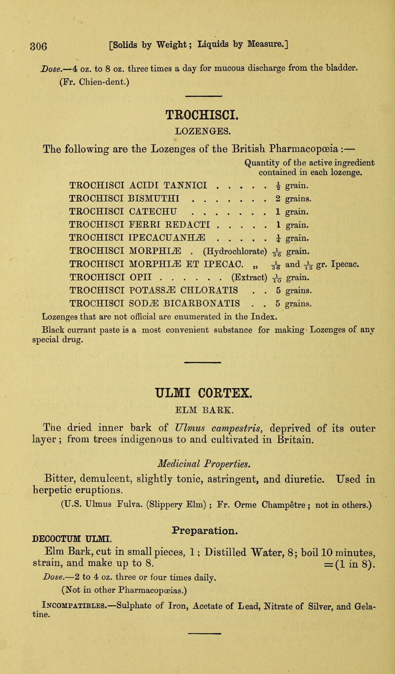 Dose.—4 oz. to 8 oz. three times a day for mucous discharge from the bladder. (Fr. Chien-dent.) TROCHISCI. LOZENGES. The following are the Lozenges of the British Pharmacopoeia:— Quantity of the active ingredient contained in each lozenge. TROCHISCI ACIDI TANNICI i grain. TROCHISCI BISMUTHI 2 grains. TROCHISCI CATECHU ....... 1 grain. TROCHISCI FERRI REDACTI 1 grain. TROCHISCI IPECACUANH-^ i grain. TROCHISCI MORPHIA . (Hydrochlorate) 3V grain. TROCHISCI MORPHIiE ET IPECAC. „ 3V and gr. Ipecac. TROCHISCI OPII (Extract) grain. TROCHISCI POTASSiE CHLORATIS . . 5 grains. TROCHISCI SODtE BICARBONATIS . . 5 grains. Lozenges that are not official are enumerated in the Index. Black currant paste is a most convenient substance for making Lozenges of any special drug. ULMI COETEX. ELM BARK. The dried inner bark of Jllmus campestris, deprived of its outer layer; Irom trees indigenous to and cultivated in Britain. inal Properties. Bitter, demulcent, slightly tonic, astringent, and diuretic. Used in herpetic eruptions. (U.S. Ulmus Eulva. (Slippery Elm) ; Er. Orme Champetre; not in others.) Preparation. DECOCTUM ULMI. Elm Bark, cut in small pieces, 1; Distilled Water, 8; boil 10 minutes, strain, and make up to 8. =(1 in 8). Dose.—2 to 4 oz. three or four times daily. (Not in other Pharmacopoeias.) Incompatibles.—Sulphate of Iron, Acetate of Lead, Nitrate of Silver, and Gela- tine.