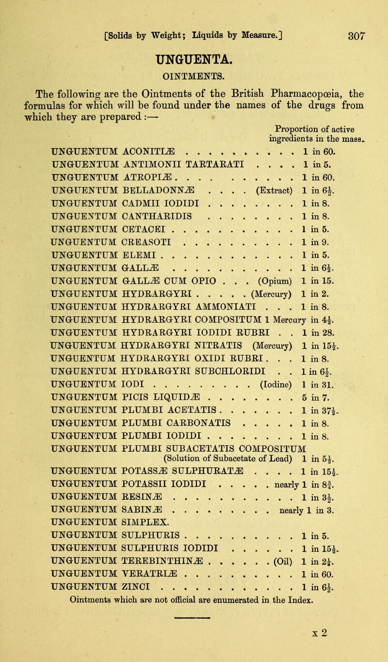 UNGUENTA. OINTMENTS. The following are the Ointments of the British Pharmacopoeia, the formulas for which will be found under the names of the drugs from which they are prepared :— Proportion of active ingredients in the mass. UNGUENTUM ACONITIiE 1 in 60. UNaUENTUM ANTIMONII TAKTAEATI . . . . 1 in 5. UNaUENTUM ATKOPI^ 1 in 60. UNGUENTUM BELLADONNA .... (Extract) 1 in 6|. UNGUENTUM CADMII lODIDI 1 in 8. UNaUBNTUM CANTHAEIDIS 1 in 8. UNGUENTUM CETACEI 1 in 5. UNOTENTUM CRBASOTI 1 in 9. UNGUENTUM ELEMI 1 in 5. UNGUENTUM GALLA 1 in 6|. UNGUENTUM GALLA CUM OPIO . . . (Opium) 1 in 15. UNGUENTUM HYDEARGYEI (Mercury) 1 in 2. UNGUENTUM HYDEAEGYEI AMMONIATI . . . 1 in 8. UNGUENTUM HYDEAEGYEI COMPOSITUM 1 Mercary in 4>h UNGUENTUM HYDEAEGYEI lODIDI EUBEI . . 1 in 28. UNGUENTUM HYDEAEGYEI NITEATIS (Mercury) 1 in 15|. UNGUENTUM HYDEAEGYEI OXIDI EUBEI ... 1 in 8. UNGUENTUM HYDEAEGYEI SUBCHLOEIDI . . 1 in 6|. UNGUENTUM lODI (Iodine) 1 in 31. UNGUENTUM PICIS LIQUIDS 5 in 7. UNGUENTUM PLUMBI ACETATIS 1 in S7i^ UNGUENTUM PLUMBI CAEBONATIS 1 in 8. UNGUENTUM PLUMBI lODIDI 1 in 8. UNGUENTUM PLUMBI SUBACETATIS COMPOSITUM (Solution of Subacetate of Lead) 1 in 5^. UNGUENTUM POTASS^ SULPHUEATA .... 1 in 15i UNGUENTUM POTASSII lODIDI nearly 1 in 8f. UNGUENTUM EESINA 1 in 3J. UNGUENTUM SABINE nearly 1 in 3. UNGUENTUM SIMPLEX. UNGUENTUM SULPHUEIS 1 in 5. UNGUENTUM SULPHUEIS lODIDI 1 in 15^. UNGUENTUM TEEEBIN THINGS (Oil) 1 in 2h UNGUENTUM VEEATEIJE 1 in 60. UNGUENTUM ZINCI 1 in 6^. Ointments which are not official are enumerated in the Index. x2