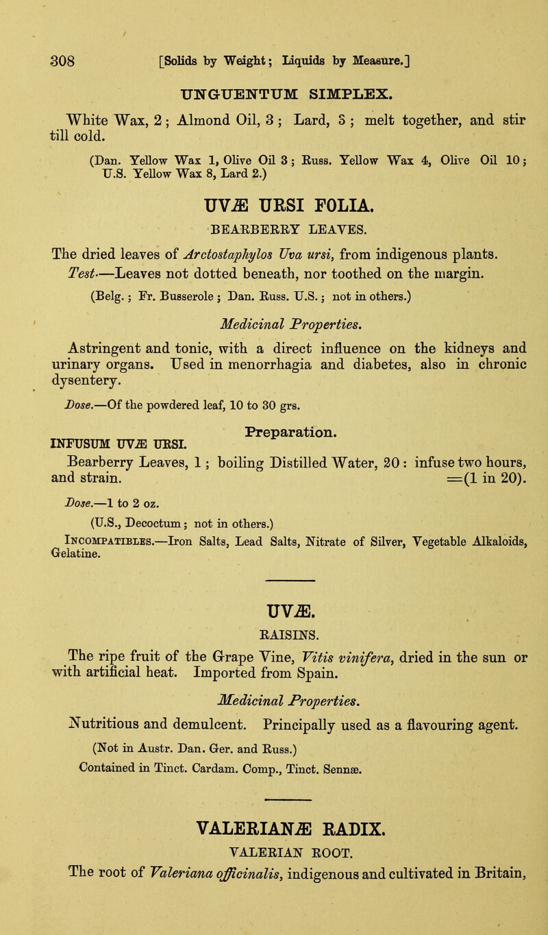 UNGUENTUM SIMPLEX. White Wax, 2; Almond Oil, 3 ; Lard, S ; melt together, and stir till cold. (Dan. Yellow Wax 1, Olive Oil 3; Euss. Yellow Wax 4, Olive Oil 10 j U.S. YeUow Wax 8, Lard 2.) UV^ UESI FOLIA. BEARBEREY LEAVES. The dried leaves of Arctostaphylos Uva ursi, from indigenous plants. Test—-Leaves not dotted beneath, nor toothed on the margin. (Belg.; Fr. Busserole j Dan. Euss. U.S.; not in others.) Medicinal Properties. Astringent and tonic, with a direct influence on the kidneys and urinary organs. Used in monorrhagia and diabetes, also in chronic dysentery. Dose.—Of the powdered leaf, 10 to 30 grs. Preparation. INFUSUM UViE URSL Bearberry Leaves, 1; boiling Distilled Water, 20: infuse two hours, and strain. =(1 in 20). Dose.—1 to 2 oz. (U.S., Decoctum; not in others.) Incompatibles.—L-on Salts, Lead Salts, Nitrate of Silver, Vegetable Alkaloids, Oelatine. EAISINS. The ripe fruit of the Grape Vine, Vitis vinifera, dried in the sun or with artificial heat. Imported from Spain. Medicinal Properties. Nutritious and demulcent. Principally used as a flavouring agent. (Not in Austr. Dan. Ger. and Euss.) Contained in Tinct. Cardam. Comp., Tinct. Sennse. VALERIANAE RADIX. VALEEIAN EOOT. The root of Valeriana officinalis, indigenous and cultivated in Britain,