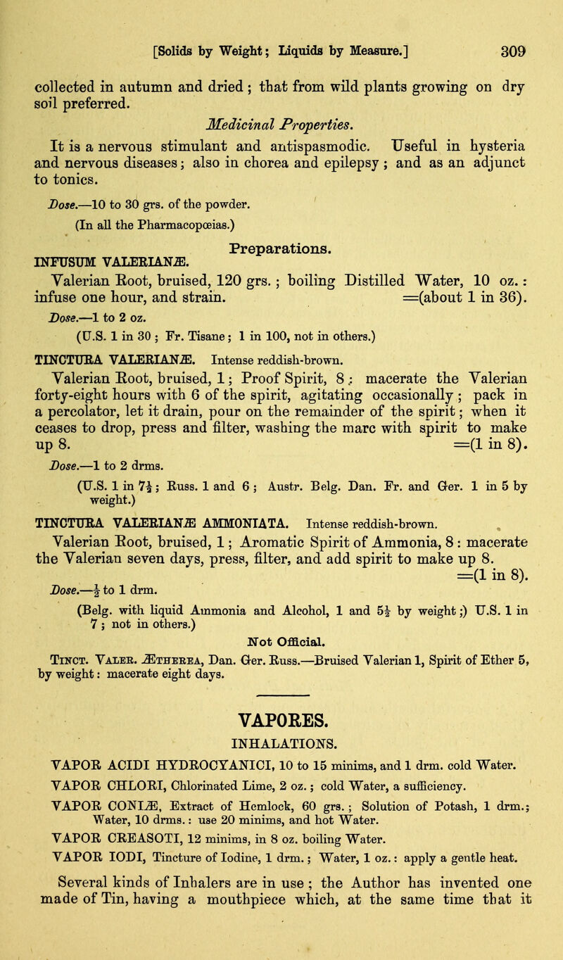 collected in autumn and dried ; that from wild plants growing on dry soil preferred. Medicinal Properties. It is a nervous stimulant and antispasmodic. Useful in hysteria and nervous diseases; also in chorea and epilepsy ; and as an adjunct to tonics. Dose.—10 to 30 grs. of the powder. (In all the Pharmacopoeias.) Preparations. INFUSTJM VALEEIAN^. Valerian Eoot, bruised, 120 grs.; boiling Distilled Water, 10 oz.: infuse one hour, and strain. =(about 1 in 36). Dose.—1 to 2 oz. (U.S. 1 in 30 ; Fr. Tisane; 1 in 100, not in others.) TINCTUEA VALERIANA. Intense reddish-brown. Valerian Eoot, bruised, 1; Proof Spirit, 8 .: macerate the Valerian forty-eight hours with 6 of the spirit, agitating occasionally ; pack in a percolator, let it drain, pour on the remainder of the spirit; when it ceases to drop, press and filter, washing the marc with spirit to make up 8. =(1 in 8). Dose.—1 to 2 drms. (U.S. 1 in 7^; Euss. 1 and 6 ; Austr. Belg. Dan. Fr. and Ger. 1 in 5 by weight.) TINCTXTRA VALERIANA AMMONIATA. Intense reddish-brown. Valerian Eoot, bruised, 1; Aromatic Spirit of Ammonia, 8 : macerate the Valerian seven days, press, filter, and add spirit to make up 8. =(1 in 8). Dose.—I to 1 drm. (Belg. with liquid Ammonia and Alcohol, 1 and 5| by weight;) U.S. 1 in 7 ; not in others.) Not Official. TiNCT. Valee. -S^theeea, Dan. Ger. Euss.—Bruised Valerian 1, Spirit of Ether 5, by weight: macerate eight days. VAPORES. INHALATIONS. VAPOE ACIDI HYDEOCYANICI, 10 to 15 minims, and 1 drm. cold Water. VAPOE CHLOEI, Chlorinated Lime, 2 oz.; cold Water, a sufficiency. VAPOE CONI^, Extract of Hemlock, 60 grs.; Solution of Potash, 1 drm.; Water, 10 drms.: use 20 minims, and hot Water. VAPOE CEEASOTI, 12 minims, in 8 oz. boiling Water. VAPOE lODI, Tincture of Iodine, 1 drm.; Water, 1 oz.: apply a gentle heat. Several kinds of Inhalers are in use ; the Author has invented one made of Tin, having a mouthpiece which, at the same time that it
