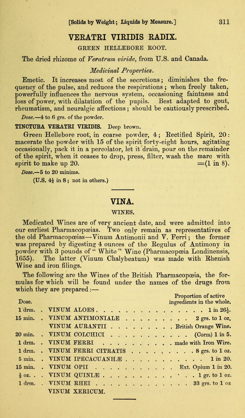 VEEATRI VIRIDIS RADIX. GEEEN HBLLEBOEE EOOT. The dried rhizome of Veratrum viride, from U.S. and Canada. Medicinal Properties. Emetic. It increases most of the secretions; diminishes the fre- quency of the pulse, and reduces the respirations ; when freely taken, powerfully influences the nervous system, occasioning faintness and loss of power, with dilatation of the pupils. Best adapted to gout, rheumatism, and neuralgic affections ; should be cautiously prescribed. Dose.—i to 6 grs. of the powder. TINCTUEA VERATRI VTRIDIS. Deep brown. Grreen Hellebore root, in coarse powder, 4; Eectified Spirit, 20: macerate the powder with 15 of the spirit forty-eight hours, agitating occasionally, pack it in a percolator, let it drain, pour on the remainder of the spirit, when it ceases to drop, press, filter, wash the marc with spirit to make up 20. =(1 in 8). Dose.—5 to 20 minims. (U.S. 4| in 8; not in others.) VINA. WINES. Medicated Wines are of very ancient date, and were admitted into our earliest Pharmacopoeias. Two only remain as representatives of the old Pharmacopoeias—Yinum Antimonii and Y. Eerri; the former was prepared by digesting 4 ounces of the Eegulus of Antimony in powder with 3 pounds of  White  Wine (Pharmacopoeia Londinensis, 1655). The latter (Yinum Chalybeatum) was made with Ehenish Wine and iron filings. The following are the Wines of the British Pharmacopoeia, the for- mulas for which will be found under the names of the drugs from which they are prepared:— Proportion of active Dose. ingredients in the whole. 1 drm. . VINUM ALOES 1 in 26J. 15 min. . VINUM ANTIMONIALE 2 grs. to 1 oz. VINUM AURANTII British Orange Wine. 20 min. . VINUM COLCHICI (Corm) 1 in 5. 1 drm. . VINUM FERRI made with Iron Wire. 1 drm. . VINUM EERRI CITRATIS 8 grs. to 1 oz. 5 min. . VINUM IPBOACUANHiE 1 in 20. 15 min. . VINUM OPII Ext. Opium 1 in 20. ^ oz. . . VINUM QUINI^ , • . . 1 gr. to 1 oz. 1 drm. . VINUM RHEI 33 grs. to 1 oz VINUM XERICUM.