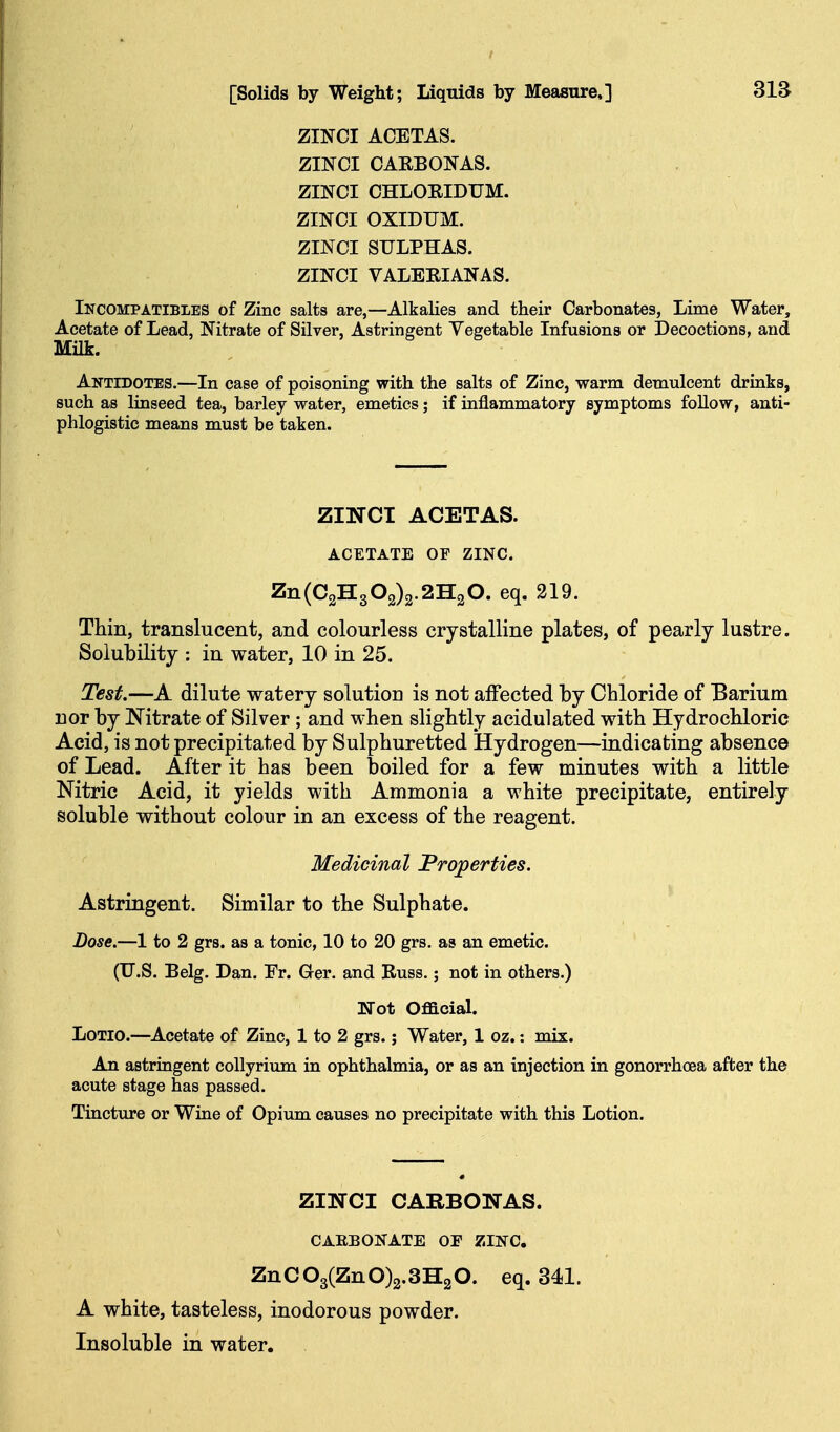 ZINCI ACETAS. ZINOI CAEBONAS. ZINCI CHLOEIDUM. ZINCI OXIDUM. ZINCI SULPHAS. ZINCI VALEEIANAS. Incompatibles of Zinc salts are,—Alkalies and their Carbonates, Lime Water, Acetate of Lead, Nitrate of Silver, Astringent Vegetable Infusions or Decoctions, and Antidotes.—In case of poisoning with the salts of Zinc, warm demulcent drinks, such as linseed tea, barley water, emetics; if inflammatory symptoms foUow, anti- phlogistic means must be taken. ZINCI ACETAS. ACETATE OF ZINC. Zn(C2H302)2.2H20. eq. 219. Thin, translucent, and colourless crystalline plates, of pearly lustre. Solubility : in water, 10 in 25. Test.—A dilute watery solution is not affected by Chloride of Barium nor by Nitrate of Silver; and when slightly acidulated with Hydrochloric Acid, is not precipitated by Sulphuretted Hydrogen—indicating absence of Lead. After it has been boiled for a few minutes with a little Nitric Acid, it yields with Ammonia a white precipitate, entirely soluble without colour in an excess of the reagent. Medicinal Properties. Astringent. Similar to the Sulphate. Dose,—1 to 2 grs. as a tonic, 10 to 20 grs. as an emetic. (U.S. Belg. Dan. Fr. Ger. and Russ.; not in others.) Wot Official. LoTlo.—^Acetate of Zinc, 1 to 2 grs.; Water, 1 oz.: mix. An astringent coUyrium in ophthalmia, or as an injection in gonorrhoea after the acute stage has passed. Tincture or Wiae of Opium causes no precipitate with this Lotion. ZINCI CARBONAS. CAEBONATE OF ZINC. ZnC03(ZnO)2.3H20. eq. 341. A white, tasteless, inodorous powder. Insoluble in water.