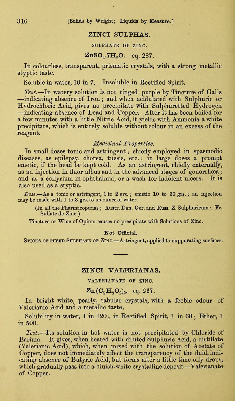 ZINCI SULPHAS. SULPHATE OF ZINC. ZnS04.7H20. eq. 287. In colourless, transparent, prismatic crystals, with a strong metallic styptic taste. Soluble in water, 10 in 7. Insoluble in Eectified Spirit. Test.—In watery solution is not tinged purple by Tincture of Galls —indicating absence of Iron; and when acidulated with Sulphuric or Hydrochloric Acid, gives no precipitate with Sulphuretted Hydrogen —indicating absence of Lead and Copper. After it has been boiled for a few minutes with a little Nitric Acid, it yields with Ammonia a white precipitate, which is entirely soluble without colour in an excess of the reagent. Medicinal Properties. In small doses tonic and astringent; chiefly employed in spasmodic diseases, as epilepsy, chorea, tussis, etc.; in large doses a prompt emetic, if the head be kept cold. As an astringent, chiefly externally, as an injection in fluor albus and in the advanced stages of gonorrhoea; and as a collyrium in ophthalmia, or a wash for indolent ulcers. It is also used as a styptic. Dose.—As a tonic or astringent, 1 to 2 grs. ; emetic 10 to 30 grs.; an injection may be made with 1 to 3 grs. to an ounce of water. (In all the Pharmacopoeias ; Austr. Dan. Ger. and Euss. Z. Sulphuricum ; Fr. Sulfate de Zinc.) Tincture or Wine of Opium causes no precipitate with Solutions of Zinc. Not Official. Sticks of fused Sulphate of Zinc.—Astringent, appUed to suppurating surfaces. ZINCI VALERIANAS. VALERIANATE OF ZINC. Zn(C5H903)2. eq. 267. In bright white, pearly, tabular crystals, with a feeble odour of Yalerianic Acid and a metallic taste. Solubility in water, 1 in 120; in Eectified Spirit, 1 in 60 ; Ether, 1 in 500. Te&t.—Its solution in hot water is not precipitated by Chloride of Barium. It gives, when heated with diluted Sulphuric Acid, a distillate (Valerianic Acid), which, when mixed with the solution of Acetate of Copper, does not immediately afiect the transparency of the fluid, indi- cating absence of Butyric Acid, but forms after a little time oily drops, which gradually pass into a bluish-white crystalline deposit—Valerianate of Copper.