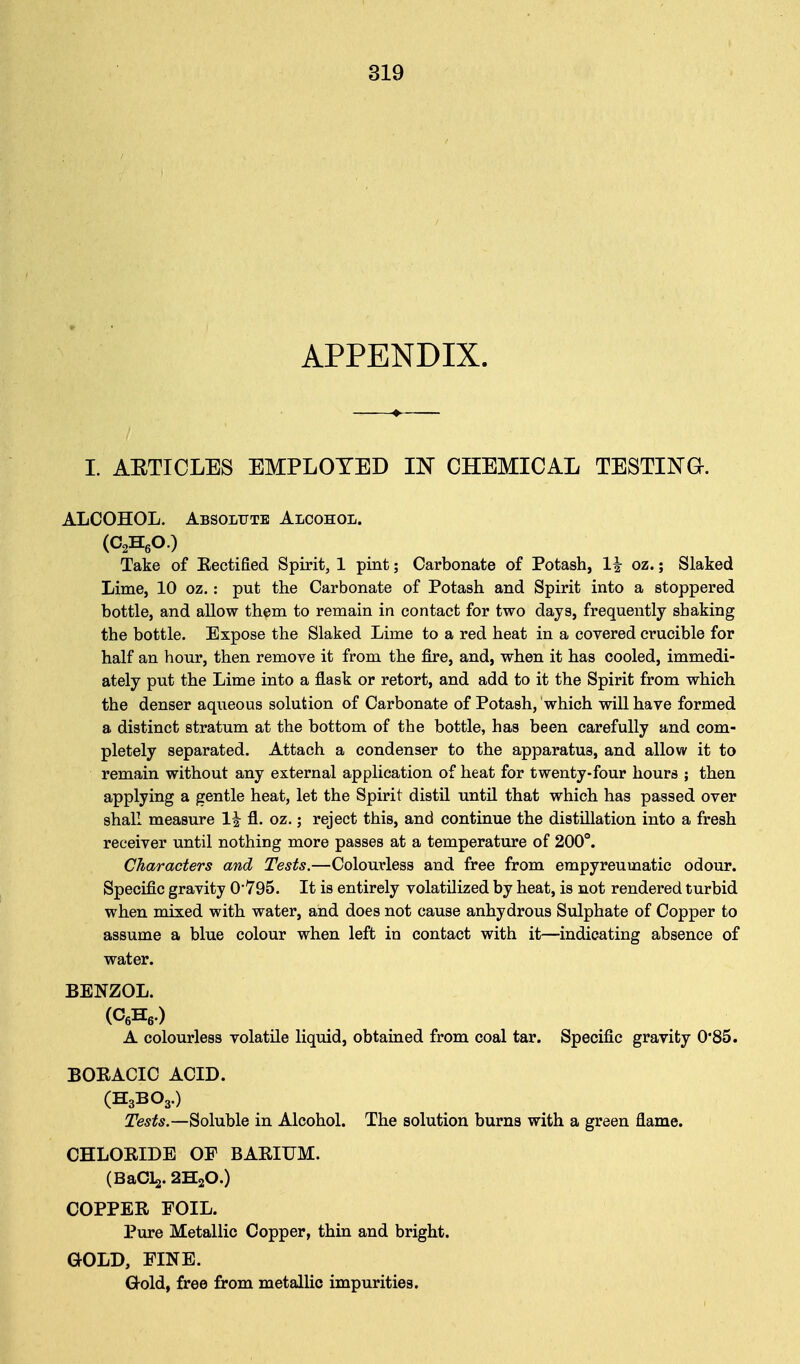 APPENDIX. I. ARTICLES EMPLOYED IN CHEMICAL TESTING. ALCOHOL. Absolute Alcohol. (O^HeO.) Take of Rectified Spirit, 1 pint; Carbonate of Potash, 1^ oz.; Slaked Lime, 10 oz.: put the Carbonate of Potash and Spirit into a stoppered bottle, and allow them to remain in contact for two days, frequently shaking the bottle. Expose the Slaked Lime to a red heat in a covered crucible for half an hour, then remove it from the fire, and, when it has cooled, immedi- ately put the Lime into a flask or retort, and add to it the Spirit from which the denser aqueous solution of Carbonate of Potash, which will have formed a distinct stratum at the bottom of the bottle, has been carefully and com- pletely separated. Attach a condenser to the apparatus, and allow it to remain without any external application of heat for twenty-four hours ; then applying a gentle heat, let the Spirit distil until that which has passed over shall measure 1^ fl. oz.; reject this, and continue the distillation into a fresh receiver until nothing more passes at a temperature of 200°. Characters and Tests.—Colourless and free from empyreumatic odour. Specific gravity O'V95. It is entirely volatilized by heat, is not rendered turbid when mixed with water, and does not cause anhydrous Sulphate of Copper to assume a blue colour when left in contact with it—indicating absence of water. BENZOL. (CfiHe.) A colourless volatile liquid, obtained from coal tar. Specific gravity 0*85. BOEACIC ACID. (H3BO3.) Tests.—Soluble in Alcohol. The solution burns with a green flame. CHLORIDE OF BARIUM. (BaCLj. 2H2O.) COPPER FOIL. Pure Metallic Copper, thin and bright. GOLD, FINE. G-old, free from metallic impurities.