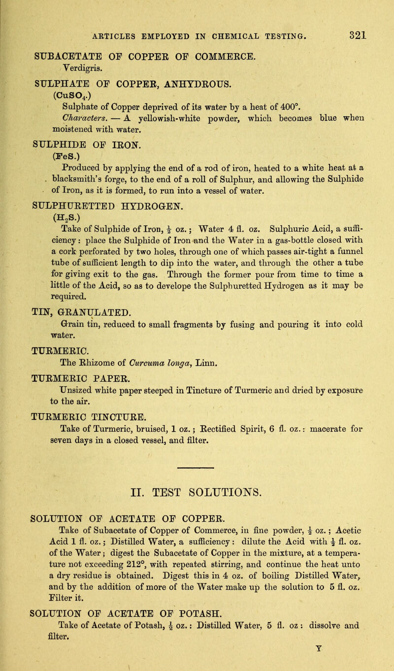 SUBACETATE OF COPPEE OF COMMEECE. Verdigris. SULPHATE OF COPPEE, ANHYDEOUS. (CUSO4.) Sulphate of Copper deprived of its water by a heat of 400°. Characters. — A yellowish-white powder, which becomes blue when moistened with water. SULPHIDE OF lEON. (FeS.) Produced by applying the end of a rod of iron, heated to a white heat at a . blacksmith's forge, to the end of a roll of Sulphur, and allowing the Sulphide of Iron, as it is formed, to run into a vessel of water. SULPHUEETTED HYDEOaEN. (H2S.) Take of Sulphide of Iron, \ oz.; Water 4 fl. oz. Sulphuric Acid, a suiS- ciency: place the Sulphide of Iron and the Water in a gas-bottle closed with a cork perforated by two holes, through one of which passes air-tight a funnel tube of sufficient length to dip into the water, and through the other a tube for giving exit to the gas. Through the former pour from time to time a little of the Acid, so as to develope the Sulphuretted Hydrogen as it may be required. TIN, aEANULATED. Grain tin, reduced to small fragments by fusing and pouring it into cold water. TUEMEEIC. The Ehizome of Curcuma longa, Linn. TUEMEEIC PAPEE. Unsized white paper steeped in Tincture of Turmeric and dried by exposure to the air. TUEMEEIC TINCTUEE. Take of Turmeric, bruised, 1 oz.; Eectified Spirit, 6 fl. oz.: macerate for seven days in a closed vessel, and filter. II. TEST SOLUTIOI^S. SOLUTION OF ACETATE OF COPPEE. Take of Subacetate of Copper of Commerce, in fine powder, ^ oz.; Acetic Acid 1 fl. oz.; Distnied Water, a sufficiency : dilute the Acid with |^ fl. oz. of the Water; digest the Subacetate of Copper in the mixture, at a tempera- ture not exceeding 212°, with repeated stirring, and continue the heat unto a dry residue is obtained. Digest this in 4 oz. of boiling Distilled Water,, and by the addition of more of the Water make up the solution to 5 fl. oz. Filter it. SOLUTION OF ACETATE OF POTASH. Take of Acetate of Potash, ^ oz.: Distilled Water, 5 fl. oz : dissolve and filter. T