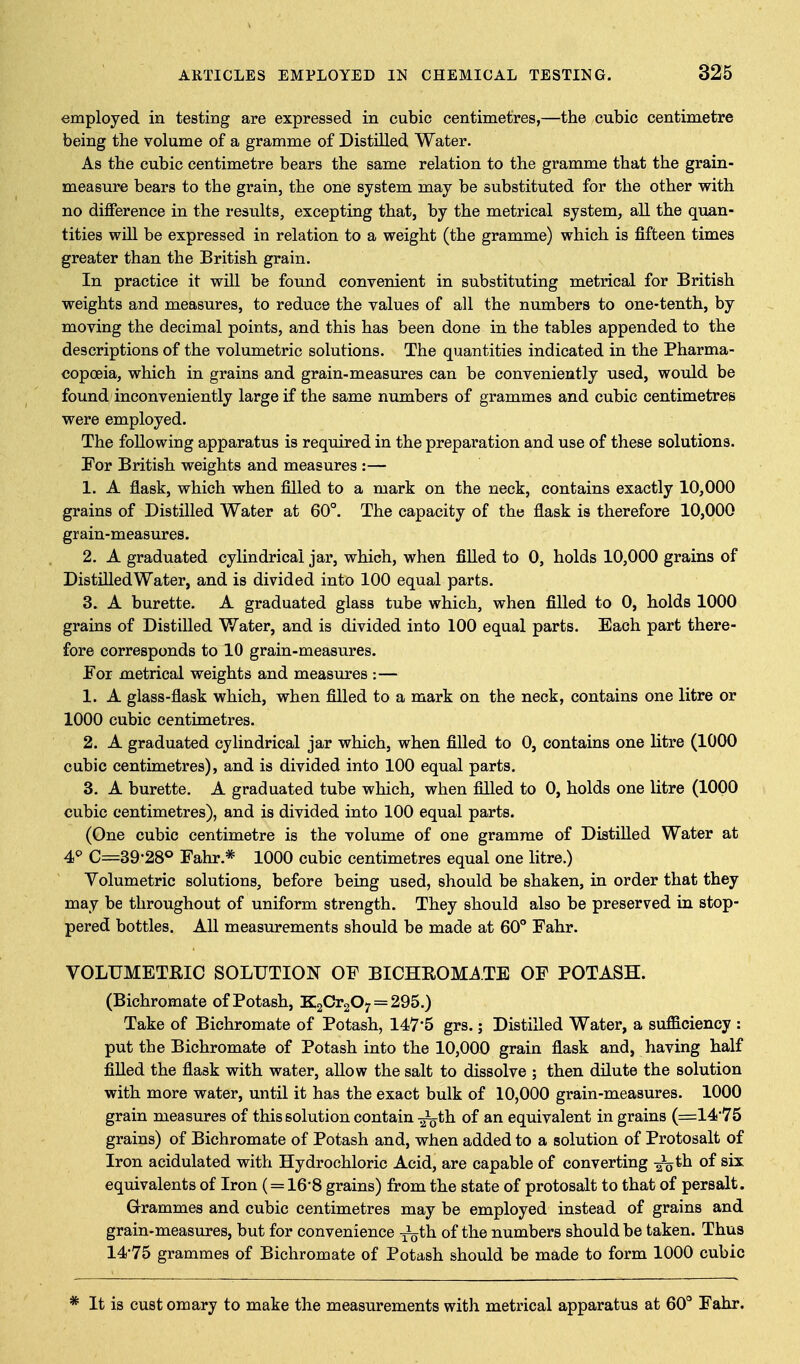 employed in testing are expressed in cubic centimetres,—the cubic centimetre being the volume of a gramme of Distilled Water. As the cubic centimetre bears the same relation to the gramme that the grain- measure bears to the grain, the one system may be substituted for the other with no difference in the results, excepting that, by the metrical system, all the quan- tities will be expressed in relation to a weight (the gramme) which is fifteen times greater than the British grain. In practice it will be found convenient in substituting metrical for British weights and measures, to reduce the values of all the numbers to one-tenth, by moving the decimal points, and this has been done in the tables appended to the descriptions of the volumetric solutions. The quantities indicated in the Pharma- copoeia, which in grains and grain-measures can be conveniently used, would be found inconveniently large if the same numbers of grammes and cubic centimetres were employed. The following apparatus is required in the preparation and use of these solutions. For British weights and measures :— 1. A flask, which when filled to a mark on the neck, contains exactly 10,000 grains of Distilled Water at 60°. The capacity of the flask is therefore 10,000 grain-measures. 2. A graduated cylindrical jar, which, when filled to 0, holds 10,000 grains of DistilledWater, and is divided into 100 equal parts. 3. A burette. A graduated glass tube which, when filled to 0, holds 1000 grains of Distilled Water, and is divided into 100 equal parts. Each part there- fore corresponds to 10 grain-measures. For metrical weights and measures :— 1. A glass-flask which, when filled to a mark on the neck, contains one litre or 1000 cubic centimetres. 2. A graduated cylindrical jar which, when filled to 0, contains one litre (1000 cubic centimetres), and is divided into 100 equal parts. 3. A burette. A graduated tube which, when filled to 0, holds one litre (1000 cubic centimetres), and is divided into 100 equal parts. (One cubic centimetre is the volume of one gramme of Distilled Water at 4^ C=39-28® Fahr.* 1000 cubic centimetres equal one litre.) Volumetric solutions, before being used, should be shaken, in order that they may be throughout of uniform strength. They should also be preserved in stop- pered bottles. All measurements should be made at 60° Fahr. VOLUMETRIC SOLUTION OF BICHROMATE OF POTASH. (Bichromate of Potash, KaCrgO; = 295.) Take of Bichromate of Potash, 147*5 grs.; Distilled Water, a sufficiency : put the Bichromate of Potash into the 10,000 grain flask and, having half filled the fiask with water, allow the salt to dissolve ; then dilute the solution with more water, until it has the exact bulk of 10,000 grain-measures. 1000 grain measures of this solution contain -^th of an equivalent in grains (=14*75 grains) of Bichromate of Potash and, when added to a solution of Protosalt of Iron acidulated with Hydrochloric Acid, are capable of converting -ioth. of six equivalents of Iron ( = 16*8 grains) from the state of protosalt to that of persalt. Grammes and cubic centimetres may be employed instead of grains and grain-measures, but for convenience ^th of the numbers should be taken. Thus 14-75 grammes of Bichromate of Potash should be made to form 1000 cubic * It is cust omary to make the measurements with metrical apparatus at 60° Fahr.