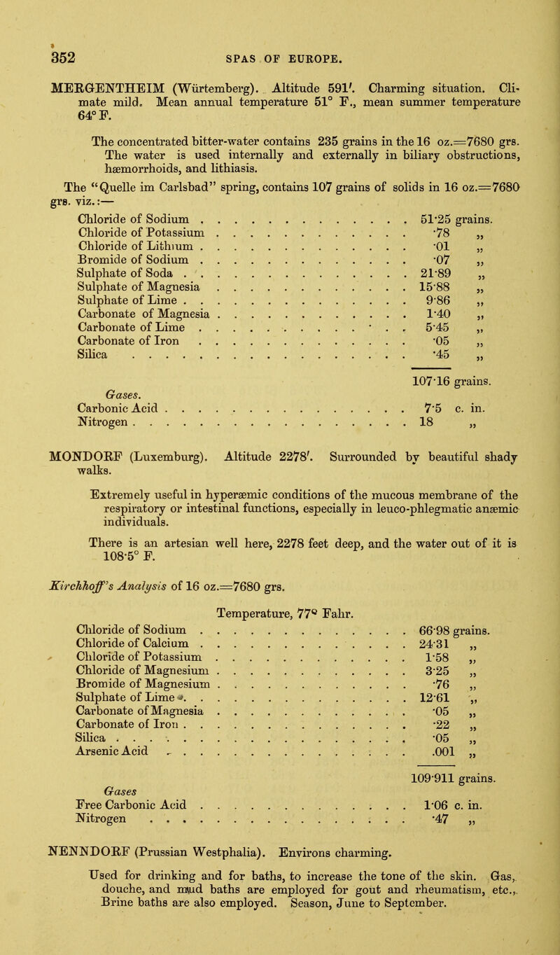 MEEGENTHEIM (Wiirtemberg). Altitude 591'. Charming situation. Cli- mate mild. Mean annual temperature 51° F., mean summer temperature 64° F. The concentrated bitter-water contains 235 grains in the 16 oz.=7680 grs. The water is used internally and externally in biliary obstructions, haemorrhoids, and lithiasis. The Quelle im Carlsbad spring, contains 107 grains of solids in 16 oz.=768Q grs. viz.:— Chloride of Sodium 51*25 grains. Chloride of Potassium 78 „ Chloride of Lithium 01 „ Bromide of Sodium '07 „ Sulphate of Soda 21*89 „ Sulphate of Magnesia 15*88 „ Sulphate of Lime 9*86 Carbonate of Magnesia 1*40 „ Carbonate of Lime * . . 5*45 „ Carbonate of Iron '05 „ Silica '45 107*16 grains. Gases. Carbonic Acid 7*5 c. in. Nitrogen 18 „ MONDOEF (Luxemburg). Altitude 2278'. Surrounded by beautiful shady walks. Extremely useful in hypersemic conditions of the mucous membrane of the respiratory or intestinal functions, especially in leueo-phlegmatic anaemic individuals. There is an artesian well here, 2278 feet deep, and the water out of it is 108*5° F. KircJihoff's Analysis of 16 oz.=7680 grs. Temperature, 77** Fahr. Chloride of Sodium 66*98 grains. Chloride of Calcium 24-31 „ ^ Chloride of Potassium 1-58 „ Chloride of Magnesium 3*25 „ Bromide of Magnesium -76 „ Sulphate of Lime ■> 12*61 „ Carbonate of Magnesia -05 „ Carbonate of Iron -22 „ Sihca -05 „ Arsenic Acid ^ 001 „ 109*911 grains. G-ases Free Carbonic Acid 1*06 c. in. Nitrogen ; . . '47 „ NENNDOEF (Prussian Westphalia). Environs charming. Used for drinking and for baths, to increase the tone of the skin. Gas, douche, and mnud baths are employed for gout and rheumatism, etc.,. Brine baths are also employed. Season, June to September.