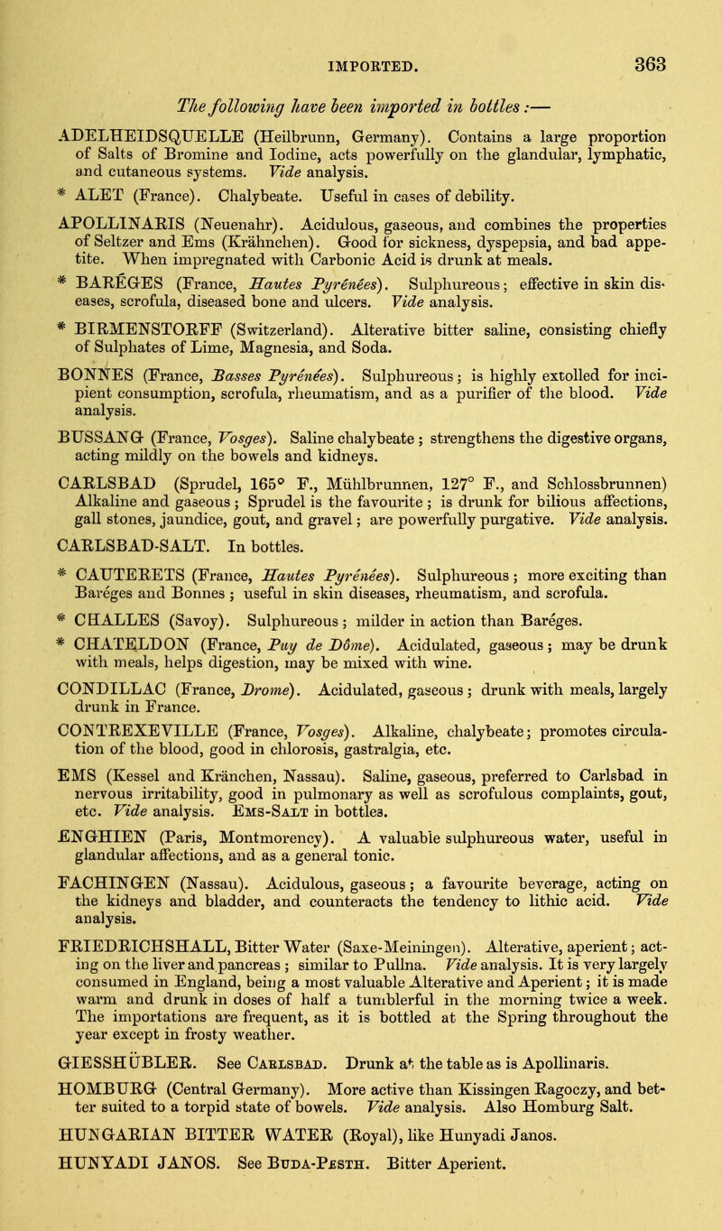 The following have been imported in bottles:— ADELHEIDSQUELLE (Heilbrunn, Germany). Contains a large proportion of Salts of Bromine and Iodine, acts powerfully on the glandular, lymphatic, and cutaneous systems. Vide analysis. * ALET (France). Chalybeate. Useful in cases of debility. APOLLINARIS (Neuenahr). Acidulous, gaseous, and combines the properties of Seltzer and Ems (Krahnchen). Good for sickness, dyspepsia, and bad appe- ' tite. When impregnated with Carbonic Acid is drunk at meals. * BAREGES (France, Sautes Fyrenees). Sulphureous; effective in skin dis- eases, scrofula, diseased bone and ulcers. Vide analysis. * BIRMENSTOEFP (Switzerland). Alterative bitter saline, consisting chiefly of Sulphates of Lime, Magnesia, and Soda. BONNES (France, Basses Pyrenees). Sulphureous; is highly extolled for inci- pient consumption, scrofula, rheumatism, and as a purifier of tlie blood. Vide analysis. BUSSANG (France, Vosges). Saline chalybeate ; strengthens the digestive organs, acting mildly on the bowels and kidneys. CARLSBAD (Sprudel, 165^ P., Miihlbrunnen, 127° F., and Schlossbrunnen) Alkaline and gaseous ; Sprudel is the favourite ; is drunk for bilious affections, gall stones, jaundice, gout, and gravel; are powerfully purgative. Vide analysis. CARLSBAD-SALT. In bottles. * CAUTERETS (France, Sautes Pyrenees). Sulphureous ; more exciting than Bareges and Bonnes ; useful in skin diseases, rheumatism, and scrofula. * CHALLES (Savoy). Sulphureous; milder in action than Bareges. * CHATELDON (France, Piiy de Borne). Acidulated, gaseous ; may be drunk with meals, helps digestion, may be mixed with wine. CONDILLAC (France, i)rome). Acidulated, gaseous ; drunk with meals, largely drunk in France. CONTREXEVILLE (France, Vosges). Alkaline, chalybeate; promotes circula- tion of the blood, good in chlorosis, gastralgia, etc. EMS (Kessel and Kranchen, Nassau). Saline, gaseous, pi'eferred to Carlsbad in nervous irritability, good in pulmonary as well as scrofulous complaints, gout, etc. Vide analysis. Ems-Salt in bottles. ENGHIEN (Paris, Montmorency). A valuable sulphureous water, useful in glandular affections, and as a general tonic. FACHINGEN (Nassau). Acidulous, gaseous; a favourite beverage, acting on the kidneys and bladder, and counteracts the tendency to lithic acid. Vide analysis. FRIEDRICHSHALL, Bitter Water (Saxe-Meiningen). Alterative, aperient; act- ing on the liver and pancreas ; similar to Pullna. Vide analysis. It is very largely consumed in England, being a most valuable Alterative and Aperient; it is made warm and drunk in doses of half a tumblerful in the morning twice a week. The importations are frequent, as it is bottled at the Spring throughout the year except in frosty weather. GIESSHUBLER. See Caelsbad. Drunk a*-, the table as is Apollinaris. HOMBURG (Central Germany). More active than Kissingen Ragoczy, and bet- ter suited to a torpid state of bowels. Vide analysis. Also Homburg Salt. HUNGARIAN BITTER WATER (Royal), like Hunyadi Janos. HUNYADI JANOS. See Buda-Pesth. Bitter Aperient.