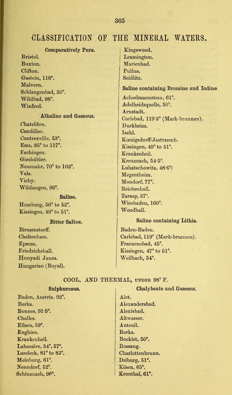 CLASSIFICATION OF Comparatively Pure. Bristol. Euxton. Clifton. Gastein, 118°. Malvern. Schlangenbad, 50°. Wildbad, 98°. Winfred. Alkaline and Gaseous. Ohateldon. Condillac. Oontrexville, 53°. Ems, 85° to 117°. FachiMgen. Oieshiibler. Neuenahr, 70° to 102°. Yals. Vichy. Wildungen, 96°. Saline. Homburg, 50° to 52°. Kissingen, 49° to 51°. Bitter Saline. Birmenstorff. Cheltenham. Epsom. Friedrichshall. Hunyadi Janos. Hungarian (Royal). HE MINERAL WATERS. j Kingswood. Leamington. Marienbad. Pullna. Seidlitz. Saline containing Bromine and Iodine Achselmannsteni, 61°. Adelheidsquelle, 50. Arnstadt. Carlsbad, 119-3° (Mark-brunnen). Durkheim. Ischl. Kcenigsdorff-Jastrzemb. Kissingen, 49° to 51°. Krankenheil. Kreuzuach, 54-5°. Luhatschowitz, 48'6°; Megentheim. Mondorf, 77°. KeichenhalL Tarasp, 37. Wiesbaden, 160°. Woodhall. Saline containing Lithia. Baden-Baden. Carlsbad, 119° (Mark-brunnen). Franzensbad, 45°. Kissingen, 47° to 51°. Weilbach, 54°. COOL, AND Sulplmreous. Baden, Austria. 92°. 'Berka. Bonnes, 91-5°. Challes. Eilsen, 59°. Enghien. Xrankenheil. Labassere, 54°, 57°. Landeck, 81° to 83°. Meinburg, 61°. Nenndorf, 52°. Schiuzuach, 96°. THERMAL, under 98° F. Chalybeate and Gaseous. Alet. Alexandersbad. Alexisbad. Altwasser. Auteuil. Berka. Booklet, 50°. Bossang. Charlottenbrunn. Dribui'g, 51°. Kosen, 65°. Kronthal, 61°,