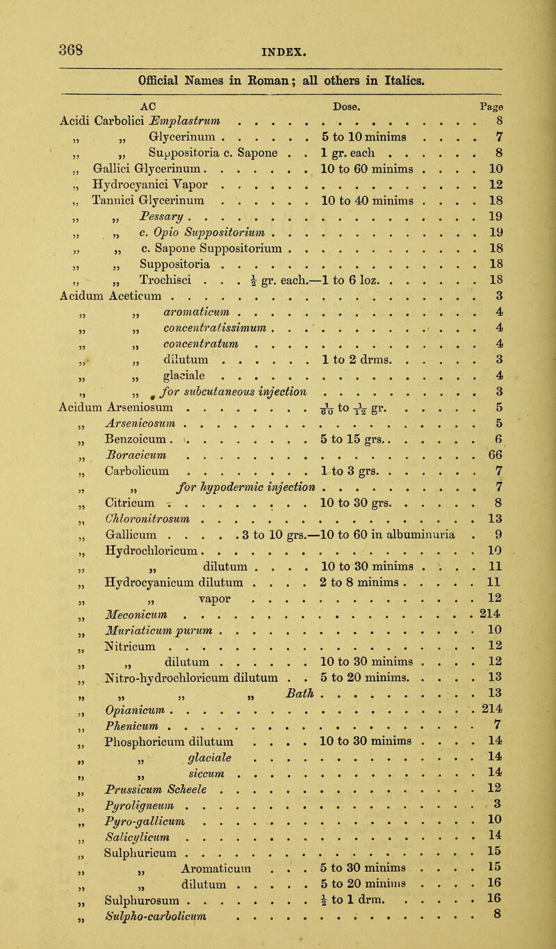 Official Names in Eoman; all others in ItaHes. AC Dose. Page Acidi Carbolici lEmplastrum 8 „ „ Grlycerinum 5 to 10 minims .... 7 „ „ Suppositoria c. Sapone . . 1 gr. each 8 5, Galliei Grlycerinum 10 to 60 minims .... 10 „ Hydrocyanici Vapor 12 „ Tannici Grlycerinmn 10 to 40 minims .... 18 „ „ Pessary 19 5, „ c. Opto Suppositorium 19 „ 5 5 c. Sapone Suppositorium 18 Suppositoria 18 „ „ Trochisci . . . i gr. each.—1 to 6 loz 18 Acidum Aceticum 3 „ „ aroinaticum 4 „ „ concentratissimum 4 „ 5, concentrafum 4 „- „ dilutum 1 to 2 drras 3 „ „ glaciale 4 „ „ ^ for subcutaneous injection 3 Acidum Arseniosum -so^^-rzE^ ^ „ Arsenicosum 5 „ Benzoicum . ' 5 to 15 grs 6 „ Boracicum 66 „ Carbolicum 1 to 3 grs 7 „ „ for hypodermic injection o 7 „ Citricum 10 to 30 grs 8 „ Chloronitrosum . 13 „ G-alHcum 3 to 10 grs.—10 to 60 in albuminuria . 9 „ Hydrochloricum 10 „ „ dilutum . . . . 10 to 30 minims .... 11 ,, Hydrocyanicum dilutum . . . . 2 to 8 minims 11 vapor 12 „ Meconicum 214 „ Muriaticum purum 10 „ Nitricum 12 „ „ dilutum 10 to 30 minims .... 12 ,, Nitro-hydrochloricum dilutum . . 5 to 20 minims 13 ,5 ,» 55 » ^ath 13 „ Opianicum 214 ,, Phenicum 7 „ Phosphoricum dilutum . . . . 10 to 30 minims .... 14 „ „ glaciale 14 „ „ siccum 14 „ Prussicum Scheele 12 „ Pyroligneum 3 „ Pyro-gallicum 10 J, Salicylicum 14 „ Sulphuricum 15 „ „ Aromaticum . . . 5 to 30 minims .... 15 „ „ dilutum 5 to 20 minims .... 16 „ Sulphurosum i to 1 drra 16 „ Sulpho-carholicum 8