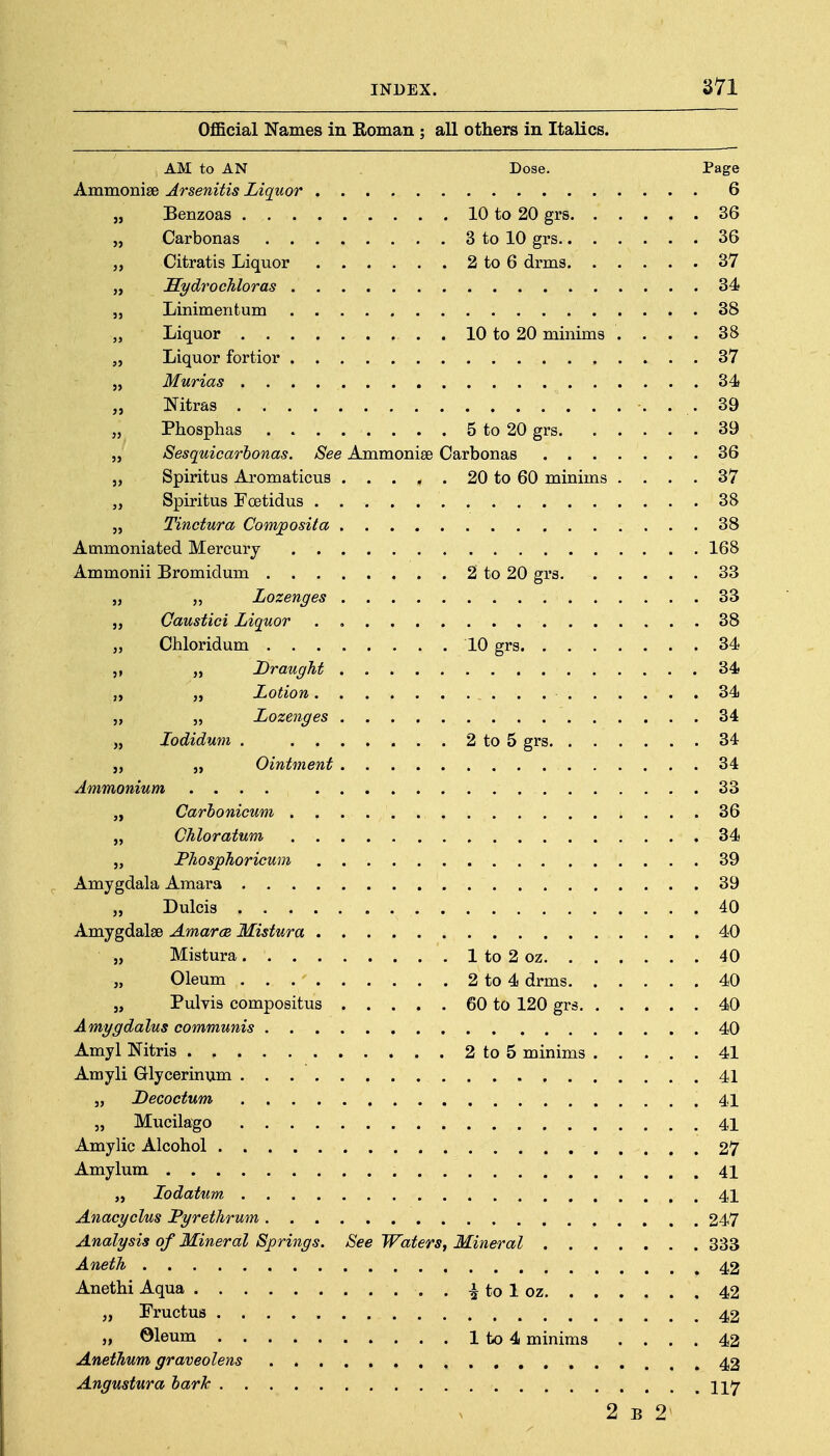 Official Names in Roman : all others in Italics. AM to AN Dose. Page Ammonise Arsenitis Liquor 6 „ Benzoas 10 to 20 grs 36 „ Carbonas 3 to 10 grs 36 „ Citratis Liquor 2 to 6 drms 37 „ Sydrochloras 34 „ Linimeritum 38 „ Liquor 10 to 20 minims .... 38 „ Liquor fortior 37 „ Murias 34 „ Nitras 39 „ Phosphas 5 to 20 grs 39 „ Sesquicarhonas. See Ammonise Carbonas 36 „ Spiritus Aromaticus 20 to 60 minims .... 37 „ Spiritus Foetidus 38 „ Tinctura Comjposita 38 Ammoniated Mercury 168 Ammonii Bromidum 2 to 20 grs 33 „ „ Lozenges 33 „ Caustici Liquor . , 38 „ Chloridum 10 grs 34 Draught 34 „ „ Lotion 34 „ „ Lozenges 34 „ lodidum . 2 to 5 grs 34 „ J, Ointment 34 Ammonium .... 33 „ Carhonicum 36 „ Chloratum 34 „ PJiosjpJioricum 39 Amygdala Amara 39 „ Dulcis 40 Amygdalae Amarce Mistura 40 „ Mistura 1 to 2 oz 40 „ Oleum 2 to 4 drms 40 „ Pulvis compositus 60 to 120 grs 40 Amygdalus communis 40 Amyl Nitris 2 to 5 minims 41 Amyli Glycerinum 41 „ Decoctum .41 „ Mucilago 41 Amylic Alcohol 27 Amylum 41 lodatum 41 Anacyclus Pyrethrum 247 Analysis of Mineral Springs. See Waters, Mineral 333 Aneth 42 Anethi Aqua . . i to 1 oz 42 „ FructuB 42 „ ©leum lto4 minims .... 42 Anethum graveolens 42 Angustura hark 2 B 2
