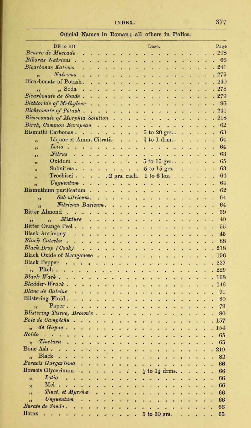 Official Names in Roman; all others in Italics. BE to BO Dose. Page Beurre de Muscade 208 Bihoras Natricus . 66 Bicarhonas Kalieus 241 „ Natricus 279 Bicarbonate of Potash 240 „ Soda 278 Bicarbonate de Sonde 279 Bichloride of Methylene 96 Bichromate of Potash 241 Bimeconaie of Morphia Solution 218 Birch, Common European, . 62 Bismuthi Carbonas 5 to 20 grs 63 „ Liquor et Amm. Citratis . . . ^ to 1 drm 64 „ Zotio I 64 „ Nitras .... * 63 „ Oxidum 5 to 15 grs 65 „ Subnitras 5 to 15 grs 63 „ Trochisci 2 grs. each. 1 to 6 loz 64 „ Unguentum 64 Bismuthum purificatum 62 J, Sub-nitricum 64 „ Nitricum Basicum 64 Bitter Almond 39 „ „ Mixture 40 Bitter Orange Peel 55 Black Antimony 45 Black Catechu 88 Black Brop (Cooh) 218 Black Oxide of Manganese 196 Black Pepper 227 „ Pitch 229 Blach Wash 168 Bladder- Wrack 146 Blanc de Baleine . 91 Blistering Fluid 80 „ Paper 79 'Blistering Tissue, BrowrCs 80 Bois de Campechu 157 „ de Q-ayac 154 Boldo 65 „ Tinctura .■. 65 Bone Ash * . . . 219 „ Black 82 Boracis Gargarisma 66 Boracis Glycerinum Ho li drms 66 „ Lotio .66 » Mel 66 „ Tinct. et Myrrhce 66 „ Unguentum 66 Borate de Sonde 66 Borax . 5 to 30 grs 65