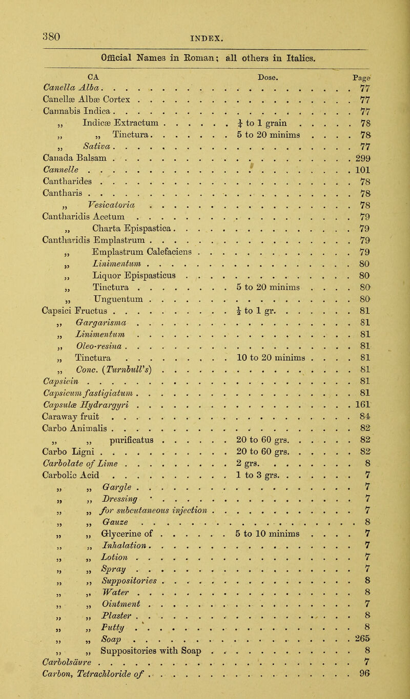Official Names in Koman; all others in Italics. CA Dose. Page Canella Alba 77 Canellee Albse Cortex 77 Cannabis Indica 77 „ Indicse Extractum ^ tol grain 78 „ „ Tinctura 5 to 20 minims .... 78 „ Sativa 77 Canada Balsam 299 Cannelle 101 Cantliarides 78 Cantharis 78 „ Vesicatoria 78 Cantharidis Acetum 79 „ Charta Epispastica 79 Cantliaridis Emplastrum 79 „ Emplastrum Calefaciens 79 „ Linimentum 80 „ Liquor Epispasticus 80 „ Tinctura 5 to 20 minims .... 80 „ Unguentum 80 Capsici Fructus ^ to 1 gr 81 Gargarisma 81 „ Linimentum 81 „ Oleo-resina 81 „ Tinctura 10 to 20 minims .... 81 5, Cone, {TurnhulVs) 81 Capsicin 81 Capsicum fastigiatum . 81 Capsules Hydrargyri 161 Caraway fruit 84* Carbo Animalis 82 „ purificatus 20 to 60 grs 82 Carbo Ligni 20 to 60 grs 82 Carbolate of Lime 2 grs 8 Carbolic Acid 1 to 3 grs 7 „ Gargle 7 Dressing ' 7 „ for subcutaneous injection 7 „ Gauze 8 „ G-lycerine of 5 to 10 minims .... 7 „ Inhalation 7 „ Lotion 7 „ Spray 7 Suppositories 8 „ Water 8 „ Ointment 7 „ Plaster 8 „ Putty . ' 8 „ Soap 265 5, Suppositories with Soap . 8 Carbolsdvre 7 Carbon, TetracTiloride of 96