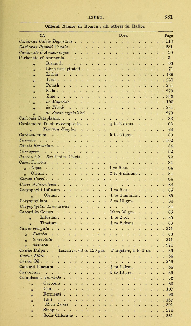 Official Names in Roman; all others in Italics. CA Dose. Page Carhonas Calais Depuratus 113 Carbonas Plumhi Yenale 231 Carbonate Ammoniaqae 36 Carbonate of Ammonia 3 Bismuth 63 5, Lime precipitated . Vl „ Lithia 189 „ Lead 231 „ Potash . 241 „ Soda 279 „ Zinc 313 „ de Magnesie 195 „ de Flomh 231 „ de Sonde crystallise 279 •Carbonis Cataplasma 83 Cardamomi Tinctura composita . . . . ^ to 2 drms 83 Tinctura Simplex 84 Cardamomum 5 to 20 grs 83 Carmine 102 Carnis Bxtractum 84 Carrageen 92 Carron Oil. See Linim. Calcis 72 Carui Fructus 84 „ Aqua . 1 to 2 oz 84 „ Oleum 2 to 4 minims . . . . . 84 Carum Carui 84 Carvi Aetheroleum 84 Caryophylli Infusum 1 to 2 oz 85 „ Oleum 1 to 4 minims 85 GaryophyHum 5 to 10 grs 84 Caryophyllus Aromaticus 84 Cascarillae Cortex . 10 to 30 grs 85 „ Infusum 1 to 2 oz 85 Tinctura to 2 drms 86 Cassia elongata * 271 „ Fistula . .86 „ lanceolata . . 271 „ obovata 271 Cassise Pulpa . . Laxative, 60 to 120 grs. Purgative, 1 to 2 oz. . . 86 Castor Fibre 86 Castor Oil. 256 Castorei Tinctura i to 1 drm 86 Castoreum 5 to 10 grs 86 Cataplasma Aluminis 32 „ Carbonis 83 „ Conii 107 „ Fermenti 90 5, Lini 187 MiccR Panis 201 „ Sinapis 274 „ Sodse Chloratse 281