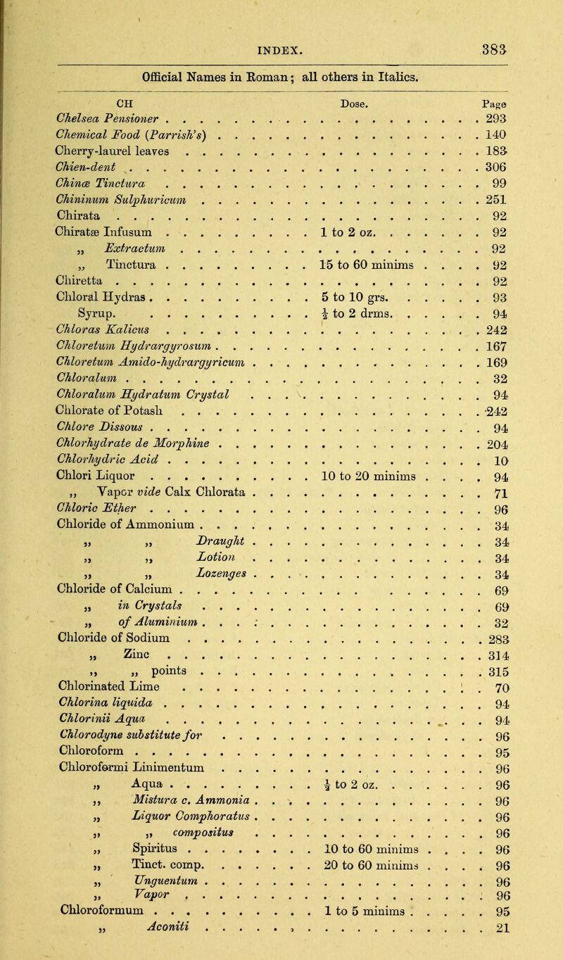 Official Names in Eoman; all others in Italics. CH Dose. Page Chelsea Pensioner 293 Chemical Food {Parrish's) 140 Cherry-laurel leaves ISS Chien-dent 306 Chinee Tinctura 99 Chininum Sulphurieum 251 Chirata 92 Chiratse Infusum 1 to 2 oz 92 „ Extractum 92 „ Tinctura 15 to 60 minims .... 92 Chiretta 92 Chloral Hydras 5 to 10 grs 93 Syrup. i to 2 drms 94 Chloras Kalicus 242 Chloretwn Hydrargyrosum 167 Chloretum Amido-hydrargyricum 169 Chloralum 32 Chloralum Sydratum Crystal 94 Clilorate of Potash -242 Chlore Dissous 94 Chlorhydrate de Morphine 204 Chlorhydric Acid IQ Chlori Liquor 10 to 20 minims .... 94 Vapor vide Calx Chlorata 71 Chloric lEther 96 Chloride of Ammonium 34 „ Draught 34 „ „ Lotion 34 „ „ Lozenges 34 Chloride of Calcium 69 J, in Crystals 69 „ of Aluminium . . . ; 32 Chloride of Sodium 283 » Zinc 314 „ „ points 315 Chlorinated Lime 70 Chlorina liquida 94 Chlorinii Aguct 94 Chlorodyne substitute for 96 Chloroform 95 Chloroformi Linimentum 96 „ Aqua ^ to 2 oz 96 Mistura c. Ammonia 96 „ Liquor Comphoratus 96 J, „ compositua 96 „ Spiritus 10 to 60 minims .... 96 „ Tinct. comp 20 to 60 minims .... 96 „ JJnguentum 96 „ Vapor .96 Chloroformum 1 to 5 minims ..... 95 „ Aconiti , 21