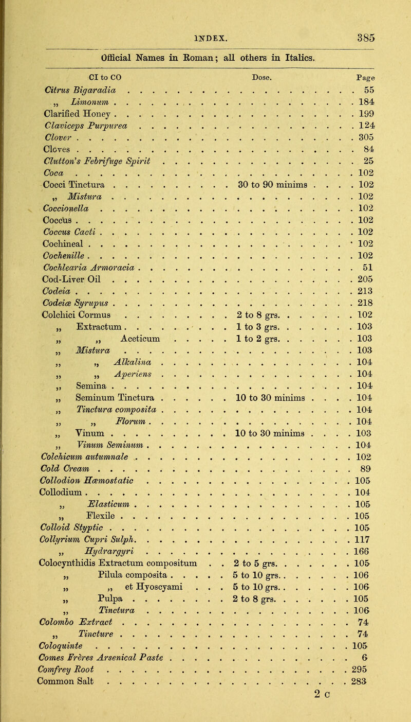 Official Names in Roman; all others in Italics. CI to CO Dose. Page Citrus Bigaradia 55 5, Limonum 184 Clarified Honey 199 Glaviceps Purpurea 124 Clover 305 Cloves 84 Glutton's Febrifuge Spirit 25 Coca 102 Cocci Tinctura 30 to 90 minims .... 102 „ Mistura 102 Coccionella 102 Cocclis 102 Coccus Cacti 102 Cochineal 102 Cochenille 102 Cochlearia Armoracia 51 Cod-Liver Oil 205 Codeia 213 Codeice Syrupus 218 Colchici Cormus 2 to 8 grs 102 „ Extractum . . 1 to 3 grs 103 „ Aceticum 1 to 2 grs 103 „ Mistura 103 „ „ Alkalina 104 „ 5, Aperiens 104 Semina 104 „ Seminum Tinctura 10 to 30 minims .... 104 „ Tinctura composita 104 „ „ Florum 104 „ Yinum 10 to 30 minims .... 103 „ Vinum Seminum 104 ColcMcum autumnale 102 Cold Cream 89 Collodion Hcemostatic 105 CoUodium 104 5, JElasticum 105 Flexile 105 Colloid Styptic 105 Collyrium Cupri SulpTi 117 „ Sydrargyri 166 Colocynthidis Extractum compositum . . 2 to 5 grs 105 „ Pilula composita 5 to 10 grs 106 „ „ et Hyoscyami . . . 5 to 10 grs 106 „ Pulpa . 2 to 8 grs. ...... 105 „ Tinctura 106 Colombo JExtract 74 „ Tincture 74 Coloquinte 105 Comes Freres Arsenical Paste 6 Comfrey Root 295 Common Salt 283 2 C