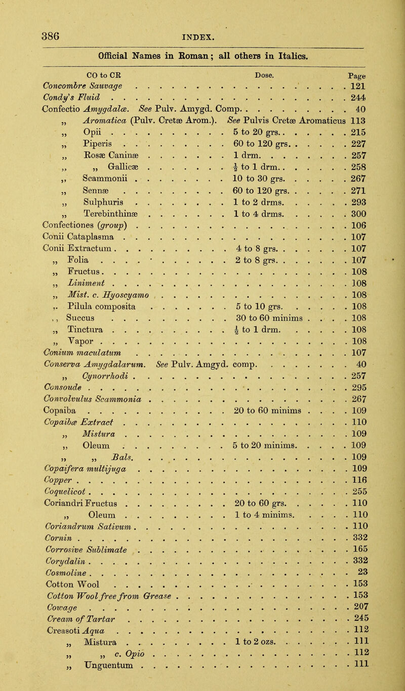 Official Names in Boman; all others in Italics. CO to CR Dose. Page Concomhre Sauvage . , 121 Candy's Fluid 244 Confectio Amygdala. See Pulv. Amygd. Comp 40 „ Aromatica (Pulv. Cretse Arom.). See Pulvis Cretse Aromaticus 113 „ Opii 5 to 20 grs 215 „ Piperis . 60 to 120 grs 227 „ Rosae Caninse 1 drm 257 „ „ Gallicae i to 1 drm 258 Scammonii 10 to 30 grs 267 „ Sennse 60 to 120 grs 271 Sulphuris 1 to 2 drms 293 „ Terebinthinse 1 to 4 drms 300 Confectiones {group) 106 Conii Cataplasma 107 Conii Extractum 4 to 8 grs 107 „ Folia . . . . • 2 to 8 grs 107 „ Fructus 108 ,, Liniment 108 „ Mist. c. Syoscyamo 108 ,. Pilula composita 5 to 10 grs 108 ,, Succus 30 to 60 minims .... 108 „ Tinctura § to 1 drm 108 „ Vapor 108 Conium maculatum 107 Conserva Amygdalarum. See Pulv. Amgyd. comp 40 „ Cynorrhodi 257 Consoude . 295 Convolvulus Scammonia 267 Copaiba 20 to 60 minims .... 109 Copaibce Extract 110 „ Mistura 109 ,, Oleum 5 to 20 minims 109 „ „ Bals. . 109 Copaifera multijuga 109 Copper 116 Coquelicot 255 Coriandri Fructus 20 to 60 grs 110 „ Oleum 1 to 4 minims 110 Coriandrum Sativum 110 Cornin 332 Corrosive Sublimate 165 Corydalin 332 Cosmoline 23 Cotton Wool 153 Cotton Wool free from Grease 153 Cowage 207 Cream of Tartar 245 Credimii Aqua 113 „ Mistura lto2ozs Ill „ „ c. Opio 112 „ Unguentum Ill