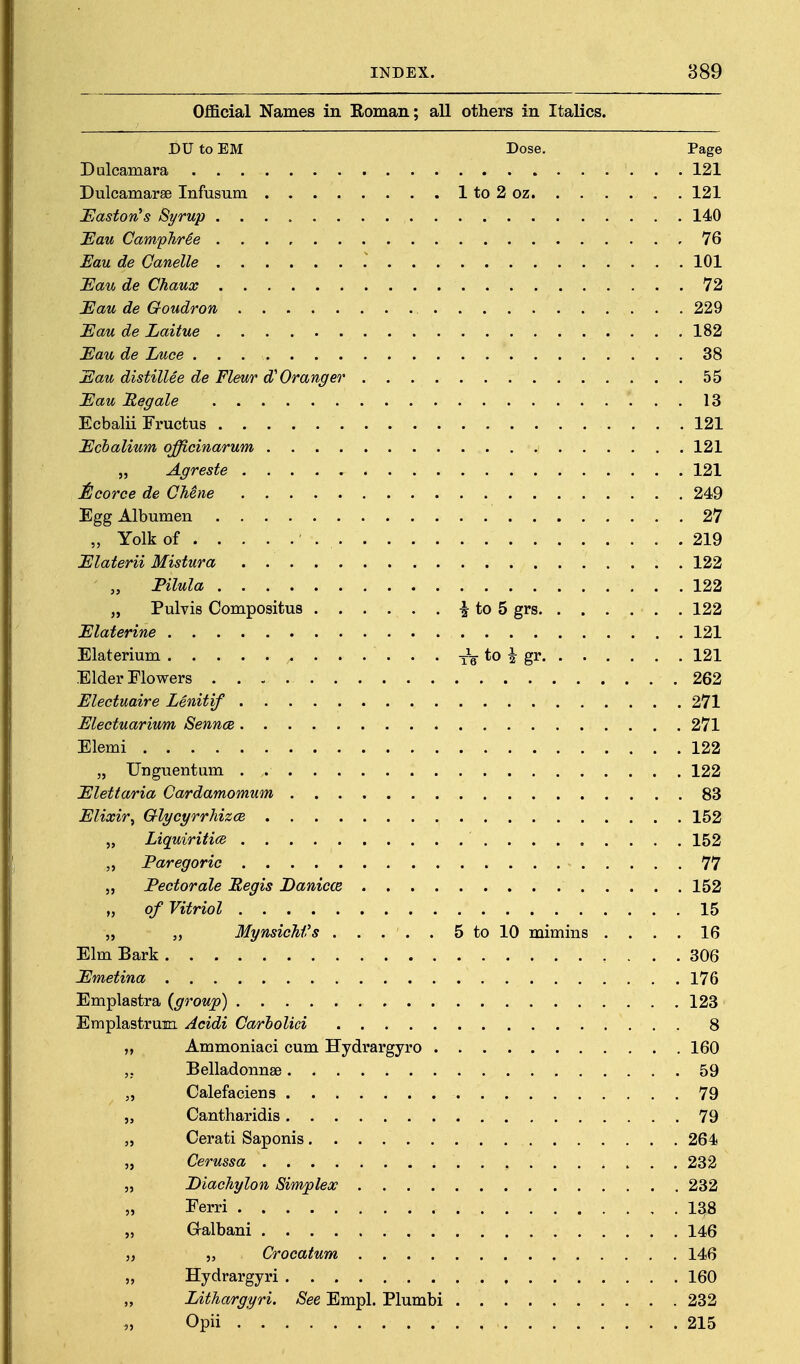 Official Names in Roman; all others in Italics. DU to EM Dose. Page Dulcamara 121 Dulcamarae Infusum 1 to 2 oz 121 JElastorCs Syrup 140 JEau CampTir^e 76 Eau de Canelle 101 I^au de Chaux 72 Eau de Goudron 229 Eau de Laitue 182 Eau de Luce 38 Eau distillee de Fleur d'Granger 55 Eau 'Regale 13 Ecbalii Fructus 121 Ecbalium offieinarum 121 „ Agreste 121 Itcorce de CMne 249 Egg Albumen 27 „ Yolk of 219 Elaterii Mistura 122 Filula 122 „ Pulvis Compositus ^ to 5 grs 122 Elaterine 121 Elaterium *o a 121 Elder Flowers 262 Electuaire Lenitif 271 Electuarium Sennce 271 Elemi 122 „ Unguentum . 122 Elettaria Cardamomum 83 Elixir^ Q-lycyrrhizcB 152 „ LiquirititB 152 „ Paregoric 77 „ Fectorale Megis Danicce 152 „ of Vitriol 15 „ ,, Mynsichi's . . . . . 5 to 10 mimins .... 16 Elm Bark 306 Emetina 176 Emplastra {group) 123 Emplastrum Acidi Carholici 8 „ Ammoniac! cum Hydrargyro 160 Belladonnse 59 „ Calefaciens 79 „ Cantharidis 79 „ Cerati Saponis 264 „ Cerussa 232 „ Diachylon Simplex 232 „ Eerri 138 „ Gralbani 146 „ „ Crocatum 146 „ Hydrargyri 160 „ LitTiargyri. See Empl. Plumbi 232 Opii 215