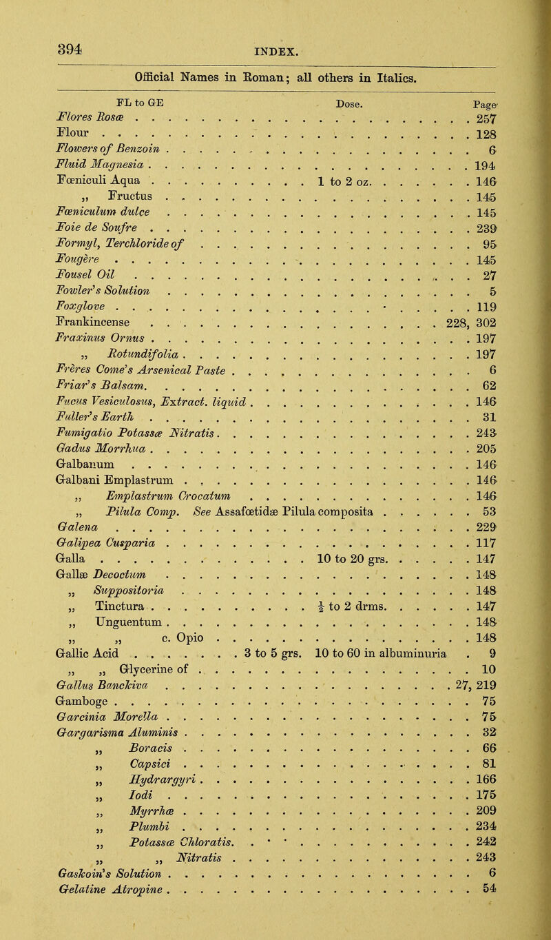 Official Names in Eoman; all others in Italics. FLtoGE Dose. Page Mores Rosce 257 Flour 128 Flowers of Benzoin Fluid Magnesia 194, FoeniculiAqua 1 to 2 oz. . . . . . . 146 „ Fructus 145 Fceniculum dulce 145 Foie de Soufre 239 Formy\ Terchloride of 95 Foiigere 145 Fousel Oil ,. . . 27 Fowler's Solution 5 Foxglove . • 119 Frankincense 228, 302 Fraxinus Ornus 197 5, Rotundifolia 197 Freres Gome's Arsenical Paste 6 Friar's Balsam 62 Fucus Vesiculosus, Fxtract. liquid 146 Fuller's Earth 81 Fumigatio Potassce Nitratis 24S Gadus Morrhua 205 Galbanum 146 G-albani Emplastrum 146 Emplastrum Crocatum 146 „ Pilula Comjo. /See Assafoetidse Pilulacomposita 53 Galena 22^ Galipea Cusparia 117 Galla 10to20grs 147 Gallse Decoctum 148 „ Swppositoria 148 „ Tinctura i to 2 drms 147 Unguentum 148 „ „ c. Opio 148 G-allic Acid 8 to 5 grs. 10 to 60 in albuminuria . 9 „ „ G-lycerine of 10 Gallus BancTcivci 27, 219 Gramboge .75 Garcinia Morella - ... 75 Gargarisma Aluminis 82 „ Boracis 66 „ Capsici 81 „ Hydrargyri 166 „ lodi 175 MyrrJics 209 „ Plumhi 234 „ Fotassa CMoratis. . ' ' 242 „ „ Nitratis 243 GasTcoin's Solution 6 Gelatine Atropine 54