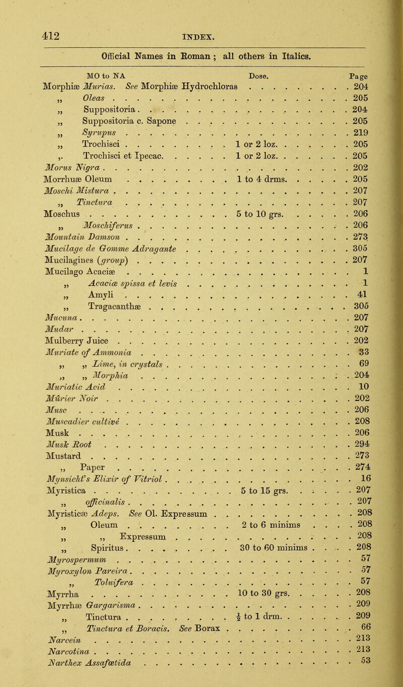 Official Names in Roman ; all others in Italics. MO to NA Dose. Page Morpliise Murias. See Morphise Hydrocliloras 204 „ Oleas 205 „ Suppositoria. 204 „ Suppositoria c. Sapone 205 J, Syrupus 219 „ Trochisci 1 or 2 loz 205 Trochisci et Ipecac 1 or 2 loz . 205 Morus Nigra 202 Morrhuse Oleum 1 to 4 drms 205 MoscU Mistv/ra 207 „ Tinctura 207 Moschus 5 to 10 grs 206 „ Moschiferus 206 Mountain Damson 273 Mucilage de Gomme Adragante 305 Mucilagines {group) 207 Mucilago Acacise 1 „ Acacice spissa et levis 1 „ AmyH 41 „ Tragacanthse 305 Mucuna 207 Mudar .207 Mulberry Juice 202 Muriate of Ammonia 33 „ „ Lime^ in crystals 69 „ „ Morphia : . 204 Muriatic Acid 10 MUrier Noir 202 Muse 206 Muscadier cultive 208 Musk 206 Music Root 294 Mustard 273 „ Paper 274 Mgnsichf s Elixir of Vitriol 16 Myristica 5 to 15 grs. . ; . . . 207 „ officinalis 207 Myristicse Adeps. See 01. Expressum 208 „ Oleum 2 to 6 minims .... 208 „ Expressum 208 „ Spiritus . 30 to 60 minims . . . .208 Myrospermum 57 Myroxylon Pareira 57 „ ToUiifera 57 Myrrha 10 to 30 grs 208 Myrrhse Gargarisma 209 „ Tinctura -I to 1 drm 209 „ Tinctura et Boracis. See Borax . 66 Narcein 213 Narcotina 213 Narthex Assafoetida •
