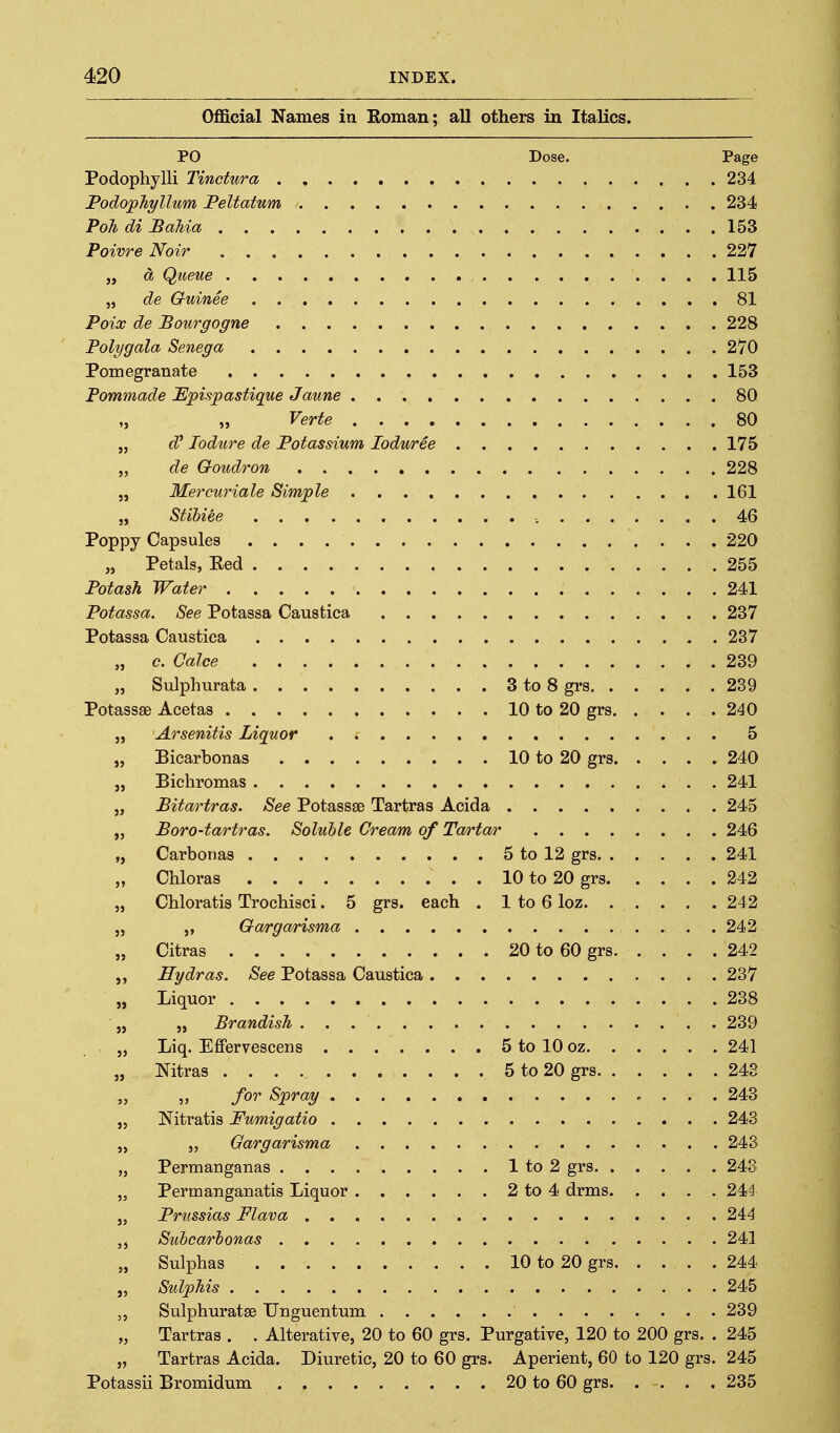 Official Names in Roman; all others in Italics. PO Dose. Page Podophylli Tinctura 234 Podop'hyllum Peltatnm 234 Poll di Pahia 153 Poivre Noir 227 „ a Qiteue 115 „ de Guinee 81 Poix de Pourgogne 228 Poly gala Senega 270 Pomegranate 153 Pommade JEpisjpastique Jaune 80 „ „ Verte 80 „ d^ lodure de Potassium lodwree 175 „ de Goudron 228 „ Mercuriale Simple 161 „ Stihiee , 46 Poppy Capsules 220 „ Petals, Eed 255 Potash Water 241 Potassa. See Potassa Caustica 237 Potassa Caustica 237 „ c. Calee 239 „ Sulphurata 3 to 8 grs 239 Potassse Acetas 10 to 20 grs 240 „ Arsenitis Liquor 5 „ Bicarbonas 10 to 20 grs 240 „ Bichromas 241 „ Pitartras. See Potassse Tartras Acida 245 „ Poro-tartras. Soluble Cream of Ta/rta/r 246 „ Carbonas 5 to 12 grs 241 „ Chloras 10 to 20 grs 242 „ Chloratis Trochisci. 5 grs. each . 1 to 6 loz 24 2 J, Ga/rgarisma 242 „ Citras 20 to 60 grs 242 Hydras. See Potassa Caustica 237 „ Liquor 238 „ „ Brandish 239 „ Liq. Effervescens 5 to 10 oz 241 „ Nitras 5 to 20 grs 248 for Spray 243 J, Nitratis Fumigatio 243 „ „ Gargarisma 243 „ Permanganas 1 to 2 grs 243 „ Permanganatis Liquor 2 to 4 drms 244 „ Prussias Flava 244 Suhcarhonas 241 „ Sulphas 10 to 20 grs 244 „ SulpMs 245 Sulphuratse Unguentum 239 „ Tartras . . Alterative, 20 to 60 grs. Purgative, 120 to 200 grs. . 245 „ Tartras Acida. Diuretic, 20 to 60 grs. Aperient, 60 to 120 grs. 245 Potassii Bromidum 20 to 60 grs. . . . .235