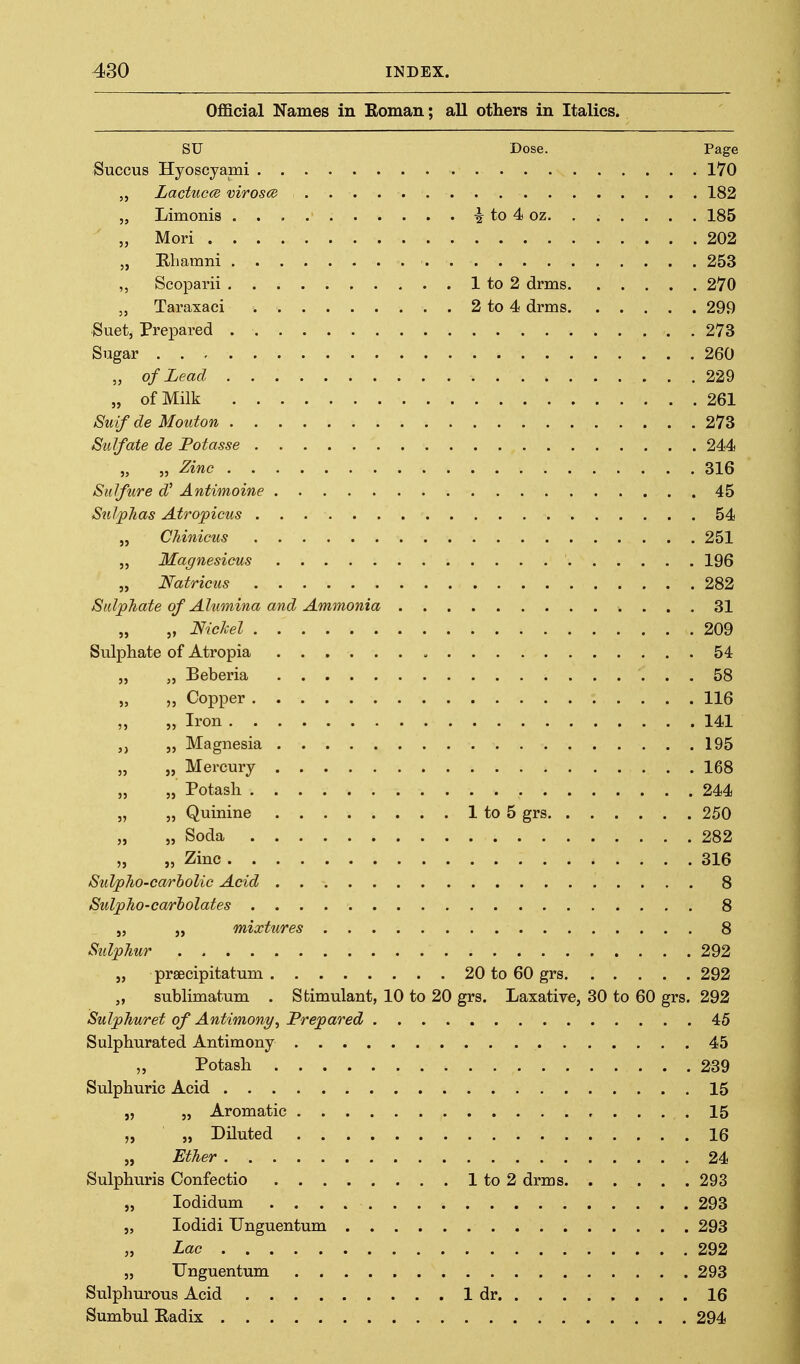 Official Names in Eoman; all others in Italics. SU Dose. Page Succus Hyoscyami 170 „ Lactucce virosce 182 „ Limonis i to 4 oz. . . . . . . 185 „ Mori 202 „ Kliamm 253 „ Scoparii 1 to 2 drms 270 „ Taraxaci 2 to 4 drms 299 Suet, Prepared 273 Sugar 260 „ of Lead 229 „ of Milk 261 Suif de Mouton 273 Sulfate de Fotasse 244 „ „ Zinc 316 Sulfure W Antimoine 45 Sulphas Atropicus 54 „ Chinicus 251 5, Magnesicus 196 „ Natricus 282 SidpTiate of Ahimina and Ammonia 31 „ „ Nickel 209 Sulphate of Atropia , 54 „ „ Beberia 58 „ „ Copper 116 ,, „ Iron 141 5, Magnesia 195 „ „ Mercury 168 „ 5, Potasli 244 „ „ Quinine 1 to 5 grs 250 „ „ Soda 282 „ „ Zinc 316 SuVpho-carholic Acid 8 SulpJio-carholates 8 „ J, mixtures 8 Sulphur 292 „ prsecipitatum 20 to 60 grs 292 „ sublimatum . Stimulant, 10 to 20 grs. Laxative, 30 to 60 grs. 292 Sulphuret of Antimony^ Prepared 45 Sulphurated Antimony 45 „ Potash 239 Sulphuric Acid 15 „ „ Aromatic 15 „ „ Diluted 16 „ Ether 24 Sulphuris Confectio 1 to 2 drms 293 „ lodidum 293 „ lodidi Unguentum 293 „ Lac 292 „ Unguentum 293 Sulphurous Acid 1 dr 16 Sumbul Kadix 294