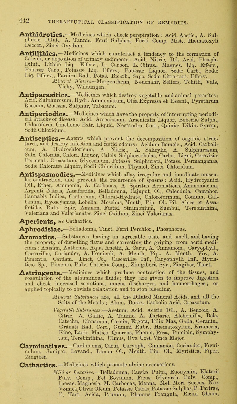 AnthidroticS.—Medicines which check perspiration : Acid. Acetic, A. Sul- phuric Dilut., A. Tannic, Ferri Sulphas, Ferri Comp. Mist., Hgematoxyli Decoct., Zinci Oxydum. Antilithics.—Medicines which counteract a tendency to the formation of Calculi, or deposition of urinary sediments : Acid. Nitric. Dil., Acid. Phosph. Dilut., Lithise Liq. Efferv., L. Carhon, L. Citras., Magnes. Liq. EflPerv., Potassse Carh., Potassse Liq. Eflferv., Potassas Liquor, Sodse Garb., Sodse Liq. Efferv., Pareirte Rad., Potas. Bicarb., Sapo, Soda^ Citro-tart. Efferv. Mineral ^Fff^^^rs—Mergentheim, Neuenahr, Selters, Tchitli, Vals, Vichy, Wildungen. Antiparasitics.—Medicines which destroy vegetable and animal parasites : Acid. Sulphurosum, Hydr. Ammoniatum, Olea Expressa et Essent., Pyrethrum Roseum, Quassia, Sulphur, Tabacum. Antiperiodics.—Medicines which have the property of interrupting periodi- cal attacks of disease: Acid. Arseniosum, Arsenicalis Liquor, Beberiae Sulph., Chloroform, Cinchonie Extr. Liquid, Nectandrse Cort., Quinige Dikin. Syrup., Sodii Chloridum. Antiseptics.—Agents which prevent the decomposition of organic struc- tures, and destroy infection and foetid odours : Acidum Boracic, Acid. Carboli- cum, A. Hydrochloricum, A. Nitric, A. Salicylic, A. Sulphurosum, Calx Chlorata, Chlori. Liquor, Calcis Sulphocarbolas, Carbo. Ligni, Cerevisiae Ferment., Creasotum, Glycerinum, Potassa Sulphurata, Potass. Permanganas, Sodse Chloratfe Liquor, Sodii Chloridum, Thymol, Zinci Chloridum. Antispasmodics.—Medicines which allay irregular and inordinate muscu- lar contraction, and prevent the recurrence of spasms: Acid.. Hydrocyanici Dil., Ether, Ammonia, A. Carbonas, A. Spiritus Aromaticus, Ammoniacum, Argenti Nitras, Assafoetida, Belladonna, Cajuput. 01., Calendula, Camphor, Cannabis Indica, Castoreum, Chloral-Hydrate, Chloroformum, Conium, Gal- banum, Hyoscyamus, Lobelia, Moschus, Menth. Pip. 01., Pil. Aloes et Assa- foetidae, Ruta, Spir. Ammon. Foetid. Stramonium, Sumbul, Terebinthina, Valeriana and Valerianates, Zinci Oxidum, Zinci Valerianas. Aperients^ ^^e Cathartics. Aphrodisiac.—Belladonna, Tinct. Ferri Perchlor., Phosphorus. Aromatics.—Substances having an agreeable taste and smell, and having the property of dispelling flatus and correcting the griping from acrid medi- cines : Anisum, Anthemis, Aqua Anethi, A. Carui, A. Cinnamom., Caryophyll., Cascarilloe, Coriander, A. Foeniculi, A. Menth. Pip., A. Menth. Vir., A. PimentcG, Cardam. Tinct, Co., Cascarillse Inf., Caryophylli Inf., Myris- ticse Sp., Pimento, Pulv. Catechu Comp,, Zinigiberis Syr., Zingiber. Tinct. Astringents.—Medicines which produce contraction of the tissues, and coagulation of the albuminous fluids ; they are given to improve digestion and check increased secretions, mucus discharges, and hemorrhages; or applied topically to obviate relaxation and to stop bleeding. Mineral Substances are, all the Diluted Mineral Acids, and all the Salts of the Metals ; Alum, Borax, Carbolic Acid, Creasotum. Vegetable Substances.—Acetum, Acid. Acetic Dil., A. Benzoic, A. Citric, A. Gallic, A. Tannic, A. Tartaric, Alchemilla, Bela, Catechu, Cinnamon, Cornin, Ergota, Filix Mas, Galla, Geranin., Granati Rad. Cort., Gummi Ruhr., Hsematoxylum, Krameria, Kino, Larix, Matico, Quercus, Rheum, Rosa, Rumicin, Symphy- tum, Terebinthina, IJlmus, TJva Ursi, Vinca Major. Oarminatives.—Cardamoms, Carui, Caryoph, Cinnamon, Coriander, Foeni- culum, Juniper, Lavand., Limon 01., Menth. Pip. 01., Myristica, Piper, Zingiber. CatliarticS.—Medicines which promote alvine evacuations. Mild or Laxative.—Belladonna, Cassiae Pulpa, Euonymin, Elaterii Pulv. Comp., Eel Bovinum, Ficus, Glycyrrh. Pulv. Comp., Ipecac, Magnesia, M. Carbonas, Manna, Mel, Mori Succus, Nux Vomica, Olivse Oleum, Potassa3 Citras, Pota ssae Sulphas, P. Tartras, P. Tart. Acida, Prunum, Rhamus Frangula, Ricini Oleum,