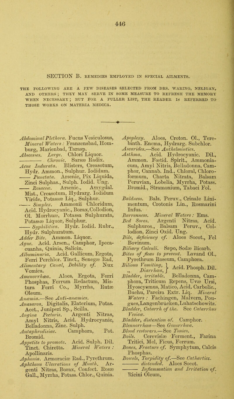 SECTION B. REMEDIES EMPLOYED IN SPECIAL AILMENTS. THE FOLLOWING ARE A PEAV DISEASES SELECTED PROM DRS. AVARING, NELIGAN^ AND OTHERS ; THEY MAY' SERVE IN SOME MEASURE TO REFRESH THE MEMORY WHEN NECESSARY ; BUT FOR A FULLER LIST, THE READER IS REFERRED TO THOSE WORKS ON MATERIA MEDICA. Abdominal Plethora. Fucus Vesictilosus, Mineral Waters : Franzensbad, Hom- burg, Marienbad, Tarasp. Abscesses. Large. Chlori Liquor. . Chronic. Sarsse Eadix. Acne Indurata. Blisters, Creasotum, Hydr. Ammon., Sulpbiir. lodidum. . Fimctata. Arsenic, Fix Liquida, Zinci Sulphas., Sulpb. lodid. TJng. Rosacece. Arsenic, Amyg-dal. Mist., Creasotum, Hydrarg. lodidum Viride, Fotassae Liq., Sulphur. ■ Simplex. Ammonii Chloridum, Acid. Hydrocyanic, Borax,Collodion, 01. Morrhu:\i, Fotassa Sulphurata, Fotasspe Liquor, Sulphur. Syphilitica. Hydr. lodid. Eubr., Hydr. Sulphuratum. Adder Bite. Ammon. Liquor. Ague. Acid. Arsen., Camphor, Ipeca- cuanha, Quinia, Salicin, Albuminuria. Acid. Gallicum, Ergota, Ferri Perchlor. Tinct., Senegte Ead. Alimentary Canal, Debility of. Nux Vomica. AmenorrhcBa. Aloes, Ergota, Ferri Phosphas, Ferrum Redactum, Mis- tura Ferri Co., Myrrha, Eutse Oleum. A ncejnia.—See Anti-an(smics. Anasarca. Digitalis, Elaterium, Potas. Acet., Juniperi Sp., Scilla. Angina Pectoris. Argenti Nitras, Amyl Nitris, Acid. Hydrocyanic, Belladonna, Zinc. Sulph. Antaphrodisiac. Camphora, Pot. Bromid. Appetite to promote. Acid. Sulph. Dil. Tinct. Chiretta. Mineral Waters : Apollinaris. Aphonia. Armoracise Ead., Pyrethrum. Aphthous Ulcerations of Mouth. Ar- genti Nitras, Borax, Confect. Eosse G-alL, Myrrha, Potass. Chlor., Quinia. Apoplexy. Aloes, Croton. 01., Tere- binth. Enema, Hydrarg. Subchlor. Ascarides.—See Anthelmintics. Asthma. Acid. Hydrocyanic Dil,, Ammon. Foetid. Spirit., Ammonia- cum, Amyl Nitris, Belladonna, Cam- phor, Cannab. Ind., Chloral, Chloro- formum, Charta Nitrata, Balsam Peruvian, Lobelia, Myrrha, Potass. Bromid., Stramonium, Tabaci Fol. Baldness. Bals, Peruv., Crinale Lini- mentum, Crotonis Lin., Eosmarini Infus. Barrenness. Mineral Waters : Ems. Bed Sores. Argenti Nitras, Acid. Sulphuros,, Balsam Peruv., Col- lodion, Zinci Oxid. Ung. Bile, deficiency of. Aloes Socot., Fel Bovinum. Biliary Calculi. Sapo, SodaB Bicarb. Bites of fleas to pjrevent. Lavand 01., Pyrethrum Eoseum, Camphora. Bladder, irritable. Belladonna, Cam- phora, Triticum Eepens, Uva3 Ursi, Hyoscyamus, Matico, Acid. Carbolic, Buchu, Pareira Extr. Liq. Mineral Waters : Fachingen, Malvern, Pou- gues, Langenbriicken, Luhatscho witz. Bladder, Catarrh of the. See Catarrhus VesiccB. Bladder, distention of. Camphor. Blennorrhcea—See Gonorrhoea. Blood restorers.—See Tonics. Boils. Cerevisise Ferment., Farina Tritici, Mel, Ficus, Ferrum. Bones, Fracture of. Symphytum, Calcis Phosphas. Botvels, Torpidity of.—See Cathartics. distended. Aloes Socot. Inflammation and Irritation of. Eicini Oleum.
