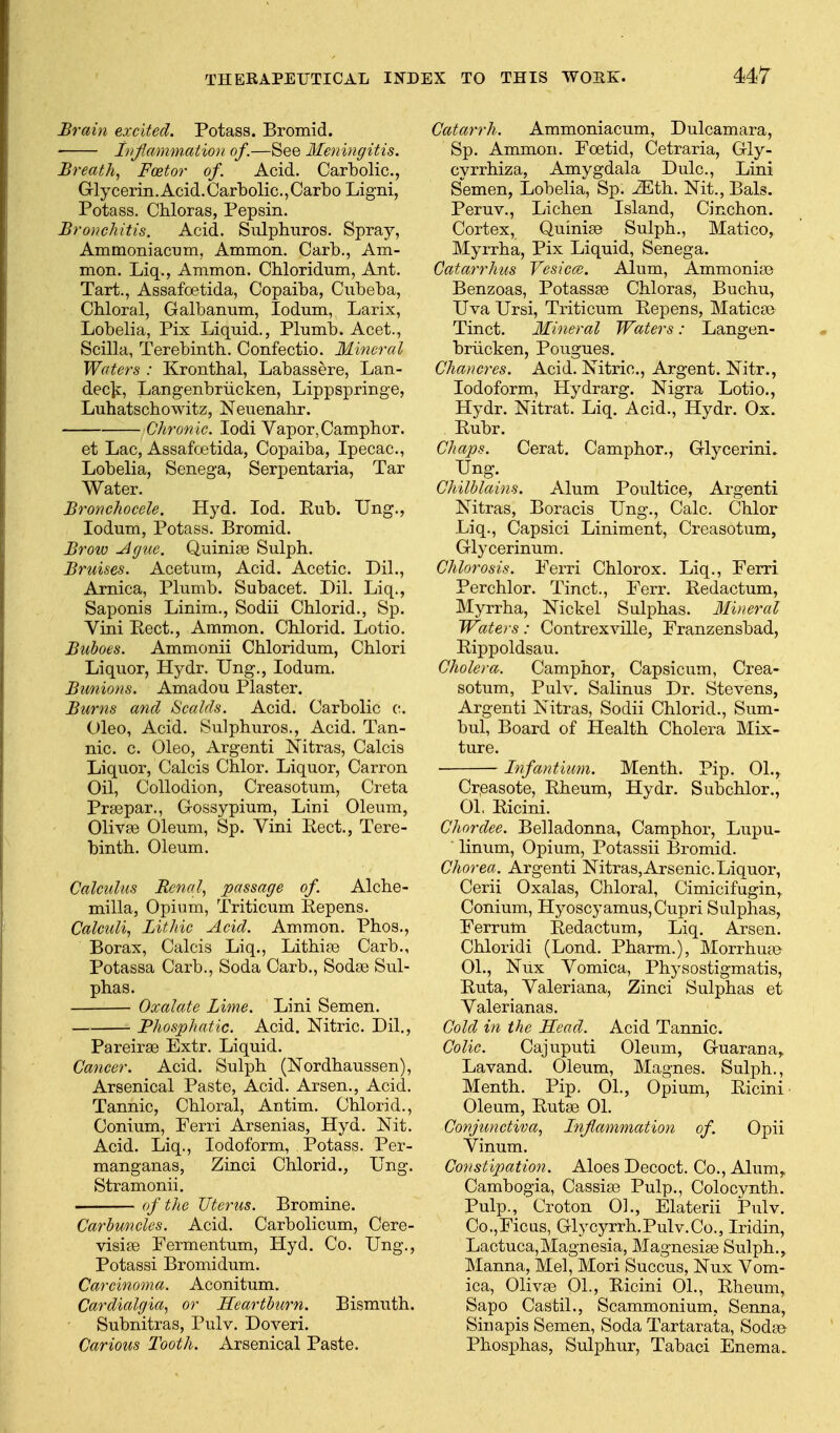 Brain excited. Potass. Bromid. Lif.ammMion of.—See 3Ieningitis. Breath., Foetor of. Acid. Carbolic, Grly c erin. Acid. Carb olio., Carb o Ligni, Potass. Chloras, Pepsin. Bronchitis. Acid, Sulphiiros. Spray, Ammoniacum, Ammon. Carb., Am- mon. Liq., Ammon. Cbloridum, Ant. Tart., Assafoetida, Copaiba, Cubeba, Chloral, Galbanum, lodum, Larix, Lobelia, Pix Liquid., Plumb. Acet., Scilla, Terebinth. Confectio. Mineral Waters : Krontbal, Labassere, Lan- dec]^:, Langenbriicken, Lippspringe, Luhatschowitz, Neuenabr. Chronic. lodi Vapor, Camphor. et Lac, Assafoetida, Copaiba, Ipecac, Lobelia, Senega, Serpentaria, Tar Water. Bronchocele. Hyd. lod. Eub. IJng., lodum. Potass. Bromid. Brow .Ague. Quinias Sulph. Bruises. Acetum, Acid. Acetic. Dil., Arnica, Plumb. Subacet. Dil. Liq., Saponis Linim., Sodii Chlorid., Sp. Vini Pect., Ammon. Chlorid. Lotio. Buboes. Ammonii Chloridum, Chlori Liquor, Hydr. Ung., lodum. Bunions. Amadou Plaster. Burns and Scalds. Acid. Carbolic c;. Oleo, Acid. Sulphuros., Acid. Tan- nic, c. Oleo, Argenti Nitras, Calcis Liquor, Calcis Chlor. Liquor, Carron Oil, Collodion, Creasotum, Creta Praspar., Gossypium, Lini Oleum, Olivas Oleum, Sp. Vini Eect., Tere- binth. Oleum. Calculus Renal., passage of Alche- milla, Opium, Triticum Eepens. Calculi., LitJtic Acid. Ammon. Phos., Borax, Calcis Liq., Lithias Carb., Potassa Carb., Soda Carb., Sodie Sul- phas. Oxalate Lime. Lini Semen. Phosphatic. Acid. Nitric. Dil., Pareirae Extr. Liquid. Cancer. Acid. Sulph (Nordhaussen), Arsenical Paste, Acid. Arson., Acid. Tannic, Chloral, Antim. Chlorid., Conium, Ferri Arsenias, Hyd. Nit. Acid. Liq., Iodoform, Potass. Per- manganas, Zinci Chlorid., Ung. Stramonii. of the Uterus. Bromine. Carbuncles. Acid. Carbolicum, Cere- visise Fermentum, Hyd. Co. Ung., Potassi Bromidum. Carcinoma. Aconitum. Cardialgia., or Heartburn. Bismuth. Subnitras, Pulv. Doveri. Carious Tooth. Arsenical Paste. Catarrh. Ammoniacum, Dulcamara, Sp. Ammon. Foetid, Cetraria, Gly- cyrrhiza, Amygdala Dulc, Lini Semen, Lobelia, Sp. ^th. Nit., Bals. Peruv., Lichen Island, Cinchon. Cortex, QuinisB Sulph., Matico, Myrrha, Pix Liquid, Senega. Catarrhus Vesicce. Alum, Ammoniae Benzoas, Potassae Chloras, Buchu, Uva Ursi, Triticum Eepens, Maticae Tinct. Mineral Waters: Langen- briicken, Pougues. Chancres. Acid. Nitric, Argent. Nitr., Iodoform, Hydrarg. Nigra Lotio., Hydr. Nitrat. Liq. Acid., Hydr. Ox. Eubr. Chaps. Cerat, Camphor., Glycerini. Ung. Chilblains. Alum Poultice, Argenti Nitras, Boracis Ung., Calc. Chlor Liq., Capsici Liniment, Creasotum, Glycerinum. Chlorosis. Ferri Chlorox. Liq., Ferri Perchlor. Tinct., Ferr. Eedactum, Myrrha, Nickel Sulphas. Mineral Waters: Contrexville, Franzensbad, Eippoldsau. Cholera. Camphor, Capsicum, Crea- sotum, Pulv. Salinus Dr. Stevens, Argenti Nitras, Sodii Chlorid., Sum- bul. Board of Health Cholera Mix- ture. Infantium. Month. Pip. 01.^ Crpasote, Eheum, Hydr. Subchlor., 01, Eicini. Chordee. Belladonna, Camphor, Lupu- linum, Opium, Potassii Bromid. Chorea. Argenti Nitras,Arsenic.Liquor, Cerii Oxalas, Chloral, Cimicifugin, Conium, Hyoscyamus,Cupri Sulphas, Ferrum Eedactum, Liq. Arsen. Chloridi (Lond. Pharm.), Morrhuje 01., Nux Vomica, Physostigmatis, Euta, Valeriana, Zinci Sulphas et Valerianas. Cold in the Head. Acid Tannic. Colic. Cajuputi Oleum, Guarana,. Lavand. Oleum, Magnes. Sulph., Month. Pip. 01., Opium, Eicini- Oleum, Eutae 01. Conjunctiva., Injlccmmation of. Opii Vinum. Constipation. Aloes Decoct. Co., Alum^ Cambogia, Cassias Pulp., Colocynth. Pulp., Croton 01., Elaterii Pulv. Co.,Ficus, Glycyrrh.Pulv.Co., Iridin, Lactuca,Magnesia, Magnesiae Sulph., Manna, Mel, Mori Succus, Nux Vom- ica, Olivie 01., Eicini 01., Eheum, Sapo Castil., Scammonium, Senna, Sin apis Semen, Soda Tartarata, Sodte Phosphas, Sulphur, Tabaci Enema.