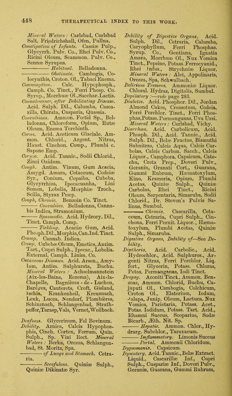 Mineral Waters: Carlsbad, Carlsbad Salt, Friedricbshall, Ofen, PuUna. •Constipation of Infants. Cassias Pulp., Glycyrrh. Pulv. Co., Ehei Pulv. Co., Eicini Oleum, Scammon. Pulv. Co., Sennge Syrupus. Habittial. Belladonna. Obstinate. Cambogia, Co- locyntbis, Croton. 01., Tabaci Enema. Consumption. Calc. Hypcpbospb., Camph. Co. Tinct., Ferri Phosp. Co. Syrup., Morrhuge 01.,Saccbar.Lactis. Convalescencp.1 after Behilitating Disease. Acid. Sulpb. Dil., Calumba, Casca- rilla, Cbirata, Cusparia, Quassia. Co>tvuIsions. Ammon. Foetid Sp., Bel- ladonna, Chloroform, Opium, Rutae Oleum, Enema Terebinth. Corns. Acid. Aceticum Glaciale, Am- mon. Chloiid., Argent. Nitras, Haust. Cinchon. Comp., Plumbi c. Sapone Emp. Corj/za. Acid. Tannic, Sodii Chlorid., Zinci Oxidum. Cough. Antim. Vinum, Gum Acacia, Amygd. Amara, Cetaceum, CodeiEe Syr., Conium, Copaiba, Cubeba, Glycyrrhiza, Ipecacuanha, Lini Semen, Lobelia, Morphia) Troch., Scilla, Sty rax Praep. Cough, Chronic. Benzoin Co. Tinct. Convulsive. Belladonna, Canna- bis Indica, Stramonium. Spasmodic. Acid. Hydrocy. Dil., Tinct. C&mph. Comp. Tickling. Acacioe Gum, Acid. Ph 0 sph. Dil., Morphia, Can.Ind. Tinct. Cramp. Cannab. Indica. Croup, Cubebae Oleum, Emetics, Antim. Tart., Cupri Sulph., Ipecac, Lobelia. External, Camph. Linim. Co. Cutaneous Diseases. Acid. Arson., Amy- lum, Antim. Sulphurata, Buchu. Ilineral Waters : Achselmannstein (Aix-les-Bains, Eczema), Aix-la- Chapelle, Bagnieres - de - Luchon, Bareges, Cauterets, Croft, Gisland, J schia, Krankenheil, Kreuznach, Leuk, Lucca, Islendorf, Plombieres, Schinznach, Schlangenbad, Strath- peffer,Tara8p,Vals, Vernet,Weilbach. Deafness. Glycerinum, Fel Bo vinum. Debility. Arnica, Calcis Hypophos- phis, Cinch. Cortex, Ferrum, Quia. Sulph., Sp. Vini Eect. Mineral Waters : Berka, Orezza, Schlangen- bad, St. Moritz, Spa. of Lungs and Stomach. Cetra- ria. Scrofulous. Quiniae Sulph., Quiniae Dikinatae Syr. Debility of Digestive Organs. Acid. Sulph. Dil., Cetraria, Calumba, Caryophyllum, Ferri Phosphas. Syrup. Co., Gentiana, Ignatia Amara, Morrhuas 01., Nux Vomica Tinct., Pepsine, Potass. Ferrocyanid., Ehei Jnfus., Strychniae Liquor. Mineral Waters : Alet, Appolinaris, Orezza, Spa, Schwalbach. DeliHum Tremens. Ammoniae Liquor. Chloral. Hydras, Digitalis, Sumbul. Depilatory :—vzde page 283. Diabetes. Acid. Phosphor. Dil., Jordan Almond Cakes, Creasotum, Codeia, Ferri Perchlor. Tinct., Ferri Phos- pha8,Potass. Permanganas, Uva Ursi, Mineral Waters: Carlsbad, Vichy. Diarrhoea. Acid. Carbolicum, Acid. Phosph. Dil., Acid. Tannic, Acid. Sulph. Dil., Belae Fructus, Bismuthi Subnitras, Calcis Aqua, Calcis Car- bolas, Calcis Carbon. Sacch., Calcis Liquor., Camphora, Capsicum, Cate- chu, Creta Prep., Doveri Pulv., Geranin, Granati Cort., Guarana, Gummi Eubrum, Haematoxylum, Kino, Krameria, Opium, Plumbi Acetas, Quinias Sulph., Q,uiniae Carbolas, Ehei Tinct., Eicini Oleum, Serpentaria, Simaruba, Sodii Chlorid., Dr. Steven's Pulvis Sa- linus, Sumbul. Chronic. Cascarilla, Ceta- ceum, Cetraria, Cupri Sulph., Cin- chona, Ferri Pernit. Liquor., Haema- toxylum, Plumbi Acetas, Quiniae Sulph., Simaruba. Digestive Organs, Debility of—See De- bility. Diptheria. Acid. Carbolic, Acid. Hydrochlor., Acid. Sulphuros., Ar- genti Nitras, Ferri Perchlor. Liq. fort., Glycerin, Potass. Chloras, Potas. Permanganas, lodi Tinct. Dropsy. Aconiti Tinct., Ammon. Ben- zoas, Ammon. Chlorid, Buchu, Ca- juputi 01., Cambogia, Colchicum, Croton 01., Elaterium, lodum, ••alapa, Junip. Oleum, Lactuca. Nux Vomica, Parietaria, Potass. Acet., Potas. lodidum, Potass. Tart. Acid., Ehamni Succus, Scoparius, Sodae Bicarb., -ZEth. Nit. Sp. Hepatic. Ammon. Chlor., Hy- drarg. Subchlor., Taraxacum. Imflammatory. Limonis Succus Portal. Ammonii Chloridum. Dypsomania. Capsicum. Dysentery. Acid. Tannic, Belse Extract. Liquid., Cascarillae Inf., Cupri Sulph., Cuspariae Inf., Doveri Pulv., Geranin, Guarana, Gummi Eubrum,