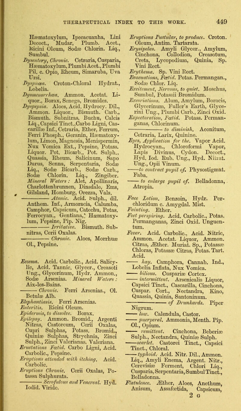 Haematoxylum, Ipecacuanha, Lini Decoct., Mudar, Plumb. Acet., Kicini Oleum, Sodse CUorin. Liq., Sumbul. Dysentery^ Chronic. Cetraria, Cusparia, Hsematoxylum, Plumbi Acet., Plumbi Pil. c. Opio, Rheum, Simaruba, Uva Ursi. Dysjvicea. Croton-Chloral Hydrat., Lobelia. Bysmenorrhoea. Ammon, Acetat. Li- quor., Borax, Senega, Bromides. Bynpejisia, Aloes, Acid. Hydrocy. Dil., Ammon. Liquor., Bismuth. Carb., Bismuth. Subnitras, Buchu, Calcis Liq., Capsici Tinct.,Carbo Ligni, Cas- carillse Inf., Cetraria, Ether, Ferrum, Ferri Phosph., Geranin, IIa3matoxy- lum, Limon, Magnesia, Menispermin, Nux Vomica Ext., Pepsine, Potass. Liquor. Pot, Bicarb., Pot. Sulph,, Quassia, Rheum, Salicinum, Sapo Durus, Senna, Serpentaria, Sodae Liq., SodsD Bicarb., Sodae Carb., Sodse Chlorin. Liq., Zingiber, Mineral Waters: Alet, Apollinaris, Charlottenbrunnen, Dinsdale, Ems, Gilsland, Homburg, Orezza, Vals. Atonic. Acid. Sulph., dil. Anthem, Inf., Armoracia, Calumba, Camphor, Capsicum, Catechu, Potas. Ferrocyan., Gentiana,* Haematoxy- lum, Pepsine, Pip. Nig, Irritative. Bismuth. Sub- nitras, Cerii Oxalas. Chronic. Aloes, Morrhuae 01., Pepsine. Eczema. Acid, Carbolic, Acid, Salicy- lic, Acid, Tannic, Glycer., Creasoti IJng., Glycerinum, Hydr, Ammon,, Sodae Arsenias, Mineral Waters : Aix-les-Bains. Chronic. Ferri Arsenias., 01. Betulae Alb. Elephantiasis. Ferri Arsenias. Enteritis. Ricini Oleum, Epidermis, to dissolve. Borax. Epilepsy. Ammon, Bromid,, Argenti Nitras, Castoreum, Cerii Oxalas, Cupri Sulphas, Potass, Bromid., Quiniae Sulphas, Strychnia, Zinci Sulph., Zinci Valerianas, Valeriana. Eructations Foetid. Carbo Ligni, Acid. Carbolic, Pepsine, Eruptions attended with itching. Acid, Carbolic, Eruptions Chronic. Cerii Oxalas, Po- tassa Sulphurata, Scrof ulous and Venereal. Hyd, lodid, Viridc. Eruptions Pustular, to produce. Croton, Oleum, Antim. Tartarata, Erysipelas. Amyli Glycer., Amylum, Cinchona, Collodion, Oreasotum, Creta, Lycopodium, Quinia, Sp, Vini Rect. Erythema. Sp. Vini Rect. Evacuations, Fcetid. Potas. Permangan,, Soda3 Chlor, Liq, Excitement, Nervous, to quiet. Moschus, Sumbul, Potassii Bromidum. Excoriations. Alum, Amylum, Boracis, Glycerinum, FuUer's Earth, Glyce- rini Ung., Plumbi Carb., Zinci Oxid, Expectoration, Foetid. Potass, Perman- ganas, Chlorinum, ■ to diminish. Aconitum, Cetraria, Larix, Quinine. Eyes, Application for the. Vapor Acid, Hydrocyan., Chloroformi Vapor, LajDis Divinus, Cydon. Decoct., Hyd. lod. Rub. Ung., Hyd. Nitiat. Ung., Opii Vinum. to contract pupil of Physostigmat. Faba, to enlarge pupil of. Belladonna, . Atropia. Face Lotion. Benzoin, Hydr, Per- chloridum c. Amygdal. Mist. Fainting. Ether. Feet perspiring. Acid. Carbolic, Potas, Permanganas, Zinci Oxid, Unguen- tum. Fever. Acid, Carbolic, Acid. Nitric, Ammon. Acetat. Liquor, Ammon. Citras, ^ther. Muriat. Sp., Potassa) Chloras, Potassa3 Citras, Potas. Tart. Acid. hay. Camphora, Cannab. Ind., Lobelia Inflata, Nux Vomica, bilious. Cuspariae Cortex. intermittent. Arsenicalis Liquor, Capsici Tinct., Cascarilla, Cinchona, Cuspar. Cort., Nectandra, Kino, Quassia, Quinia, Santoninum. ; of ErunJcards. Piper Nigrum. loiv. Calendula, Castor. puerperal. Ammonia, Menth. Pip. 01., Opium.  remittent. Cinchona, Beberia3 Sulph., Nectandra, Quiniae Sulph. scarlet. Castorei Tinct., Capsici Tinct., Chloral. t%jphoid. Acid. Nitr. Dil., Ammon. Liq., Amyli Enema, Argent. Nitr., CerevisisB Ferment, Chlori Liq., Cusparia, Serpentaria, Sumbul Tinct., Belladonna. Flatulence, ^ther, Aloes, Anethum, Anisum, Assafoetida, Capsicum, 2 a