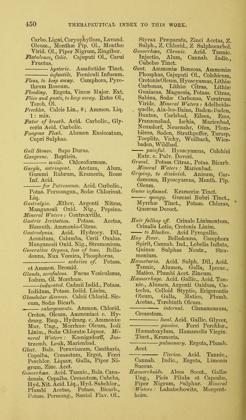 Carbo. Ligai, Caryophyllum, Lavand. Oleum., Menthae Pip. OL, Menthte Virid. OL, Piper Nigrum, Zingiber. 'Flatulence^ Colic. Cajuputi 01., Carui Fructus. hysteric. Assafcetidse Tinct. infantile. Foeniculi Infusum. Meas., to keep away. Campbora, Pyre- thrum Eoseum. Flooding. Ergota, VincaB Major. Ext. Flies and gnats, to keep away. Eutse 01., Tereb. 01. Freckles. Calcis Lin., 8 ; Ammon. Liq. 1: mix. F(£tor of breath. Acid. Carbolic, Gly- cerin Acid. Carbolic. Fungous Flesh. Alumen Exsiccatum, Cupri Sulphas. Gall Stones. Sapo Durus. Gangrene. Baptisin. senile. Chloroformum. Gargle, astringent. Acetum, Alum, Gummi Eubrum, Krameria, Eosse Inf. Acid. for Putrescence. Acid. Carbolic, Potas. Permangan., Sodse Chlorinat, Liq. Gastralgla. ^ther, Argenti Nitras, Manganesii Oxid. Nig., Pepsine. Mineral Waters: Contrexville. Gastric Irritation. Potass. Acetas, Bismuth. Ammonio-Citras. Gastrodynia. Acid. Hydrocy. Dil., Aconitum, Calumba, Cerii Oxalas. Manganesii Oxid. Nig., Stramonium. Generative Organs, loss of tone. Bella- donna, Nux Vomica, Phosphorus. sedative of. Potass. et Ammon. Bromid. Glands, scrofulous. Fucus Vesiculosus, lodum, 01. Morrhuae. indurated. Cadmiilodid., Potass. lodidum. Potass. lodid. Linim. Glandular diseases. Calcii Chlorid. Sic- cum, Sodse Bicarb. ^ enlargements. Ammon. Chlorid. Croton. Oleum, Ammoniaci c. Hy- drarg. Emp., Hydrarg. c. Ammoniaa Mur. Ung., Morrhuso Oleum, lodi Linim., Sodee Chlorates Liquor. Mi- neral Waters : Koenigsdorff, Jas- trzemb, Leuk, Marienbad. Gleet. Bals. Peruvianum, Cantharis, Copaiba, Creasotum, Ergot, Ferri Perchlor. Liquor, Galla, Piper Ni- grum, Zinc. Acet. Gonorrhoea. Acid. Tannic, Bals. Cana- densis, Copaiba, Creasotum, Cubeba, Hyd.Nit. Acid. Liq., Hyd. Subchlor., Plumbi Acetas, Potass. Bicarb., Potass. Permang., Sanfcal Flav. 01., Styrax Prseparata, Zinci Acetas, Z. Sulph., Z. Chlorid., Z SulphocarboL Gonorrhoea, Chronic. Acid. Tannic Injectio, Alum, Cannab. Indie, Cubebse Tinct. Gout. Ammonise Benzoas, Ammonise Phosphas, Cajuputi 01., Colchicum, Crotonis Oleum, Hyoscyamus, Lithi^ Carbonas, Lithiae Citras, Lithias Guaiacas, Magnesia, Potass. Citras, Sabina, Sodse Carbonas, Veratrum Viride. Mineral Waters: Adelheids- quelle, Aix-les-Bains, Baden-Baden, Buxton, Carlsbad, Eilsen, Ems, Franzensbad, Ischia, Marienbad, Nenndorf, Neuenahr, Ofen, Plom- bieres, Soden, StrathpefPer, Tarasp, Toeplitz, Vichy, Weilbach, Wies- baden, Wildbad. painful. Hyoscyamus, Colchici Extr. c. Pulv. Doveri. Gravel. Potass. Citras., Potas. Bicarb. Mineral Waters : Marienbad. Griping, to diminish. Anisum, Car- damoms, Hyoscyamus, Menth. Pip. Oleum. Gums inflamed, Krameriae Tinct. « spongy. Gummi Eubri Tinct., Myrrhae Tinct., Potass. Chloras, ' Quercus Decoct. Hair falling off. Crinale Linimentum, Crinalis Lotio, Crotonis Linim. to Blacken. Acid Pyrogallic. Hay Fever. Belladonna, Camphora Spirit, Cannab. Ind., Lobelia Inflata, Quiniae Sulphas Neutr., Stra- monium. Hcematuria. Acid. Sulph. Dil., A^cid. Tannic, Alumen, Galla, Ipecac, Matico, Plumbi Acet. Zincum. Hcemorrhage. Acid. Gallic, Acid. Tan- nic, Alumen, Argenti Oxidum, Ca- techu, Colloid Styptic, Erigerontis Oleum, Galla, Matico, Plumb. Acetas., Terebinth Oleum. internal. Cinnamomum, Creasotum. local. Acid. Gallic Glycer, passive. Ferri Perchlor., Haematoxylum, Hamamelis Virgin. Tinct., Krameria. pulmonary. Ergota, Plumb. Acet Uterine. Acid. Tannic, Cannab. Indie, Ergota, Limonis Succus. Hcemorrhoids. Aloes Socot., Gallas Ung., Picis Pilulse et Capsulas, Piper Nigrum, Sulphur. Mineral Waters : Luhatschowitz, Mergent- heim.