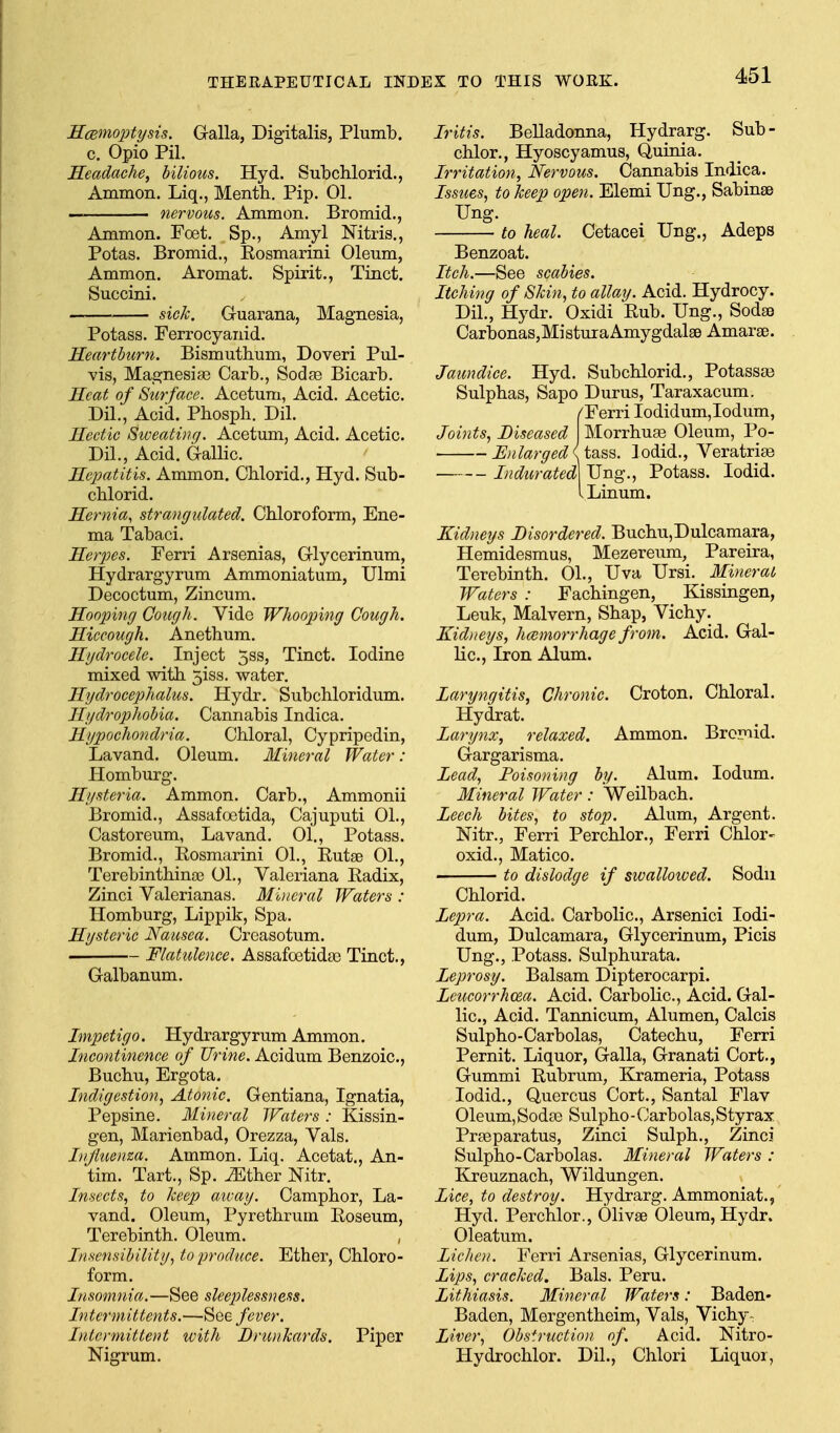 ScBinoptysis. Galla, Digitalis, Plumb, c. Opio Pil. Headache, hilious. Hyd. Subchlorid., Ammon. Liq., Mentli. Pip. 01. — nervous. Ammon. Bromid., Ammon. Foet. Sp., Amyl Nitris., Potas. Bromid,, Rosmarini Oleum, Ammon. Aromat. Spirit., Tinct. Succini. sick. Guarana, Magnesia, Potass. Ferrocyanid. Heartbicrn. Bismutbum, Doveri Pul- yis, Magnesias Garb., Sodfe Bicarb. Heat of Surface. Acetum, Acid. Acetic. DH., Acid. Pbospb. Dil. Hectic Sweating. Acetum, Acid. Acetic. Dil., Acid. Gallic. Hepatitis. Ammon. Chlorid., Hyd. Sub- chlorid. Hernia, strangulated. Chloroform, Ene- ma Tabaci. Herpes. Ferri Arsenias, Glycerinum, Hydrargyrum Ammoniatum, Ulmi Decoctum, Zincum. Hooping Qough . Vide Wliooping Cough. Hiccough. Anethum. Hydrocele. Inject 5ss, Tinct. Iodine mixed with 5iss. water. Hydrocephalus. Hydr. Subchloridum. Hydrophobia. Cannabis Indica. Hypochondria. Chloral, Cypripedin, Lavand. Oleum. Mineral Water: Plomburg. Hysteria. Ammon. Carb., Ammonii Bromid., Assafoetida, Cajuputi 01., Castoreum, Lavand. 01., Potass. Bromid., Rosmarini 01., Rutse 01., Terebinthina? 01., Valeriana Radix, Zinci Valerianas. Miiicral Waters : Homburg, Lippik, Spa. Hysteric Nausea. Creasotum. Flatulence. Assafoetida? Tinct., Galbanum. Impetigo. Hydrargyrum Ammon. Incontinence of Urine. Acidum Benzoic, Buchu, Ergota. Indigestion, Atonic. Gentiana, Ignatia, Pepsine. Mineral Waters : Kissin- gen, Marienbad, Orezza, Vals. Injhienza. Ammon. Liq. Acetat., An- tim. Tart., Sp. iEther Nitr. Insects, to keep away. Camphor, La- vand. Oleum, Pyrethrum Roseum, Terebinth. Oleum. , Insensibility, to produce. Ether, Chloro- form. Insomnia.—See sleeplessness. Intermittents.—^qq fever. Intermittent with Drunkards. Piper Nigrum. Iritis. Belladonna, Hydrarg. Sub- chlor., Hyoscyamus, Quinia. Irritation, Nervous. Cannabis Indica. Issues, to keep open. Elemi Ung., Sabinse Ung. to heal. Cetacei Ung., Adeps Benzoat. Itch.—See scabies. Itching of Skin, to allay. Acid. Hydrocy. Dil., Hydr. Oxidi Rub. Ung., SodsB Carbonas,Mi8tuTaAmygdal86 Amarae. Jaundice. Hyd. Subchlorid., Potassas Sulphas, Sapo Durus, Taraxacum. /Ferri Iodidum,Iodum, Joints, Diseased Morrhuse Oleum, Po- Enlarged I tsiss. lodid., Veratrise Indurated] Ung., Potass. lodid. I Linum. Kidneys Disordered. Buchu,Dulcamara, Hemidesmus, Mezereum, Pareira, Terebinth. 01., Uva Ursi. Mineral Waters : Fachingen, Kissingen, Leuk, Malvern, Shap, Vichy. Kidneys, haemorrhage from. Acid. Gal- lic, Iron Alum. Laryngitis, Chronic. Croton. Chloral. Hydrat. Larynx, relaxed. Ammon. Bromid. Gargarisma. Lead, Poisoning by. Alum. lodum. Mineral Water: Weilbach. Leech bites, to stop. Alum, Argent. Nitr., Ferri Perchlor., Ferri Chlor- oxid., Matico. to dislodge if swalloived. Sodn Chlorid. Lepra. Acid. Carbolic, Arsenici lodi- dum, Dulcamara, Glycerinum, Picis Ung., Potass. Sulphurata. Leprosy. Balsam Dipterocarpi. Leucorrhoea. Acid. Carbolic, Acid. Gal- lic, Acid. Tannicum, Alumen, Calcis Sulpho-Carbolas, Catechu, Ferri Pernit. Liquor, Galla, Granati Cort., Gummi Rubrum, Krameria, Potass lodid., Quercus Cort., Santal Flav Oleum, Soda3 Sulpho-Carbolas,Styrax Prseparatus, Zinci Sulph., Zinci Sulpho-Carbolas. Mineral Waters : Kj-euznach, Wildungen. Lice, to destroy. Hydrarg. Ammoniat., Hyd. Perchlor., Olivse Oleum, Hydr. Oleatum. Lichen. Ferri Arsenias, Glycerinum. Lips, cracked. Bals. Peru. Lithiasis. Mineral Waters: Baden- Baden, Mergentheim, Vals, Vichy- Liver, Obstructio)/. of. Acid. Nitro- Hydrochlor. Dil., Chlori Liquor,