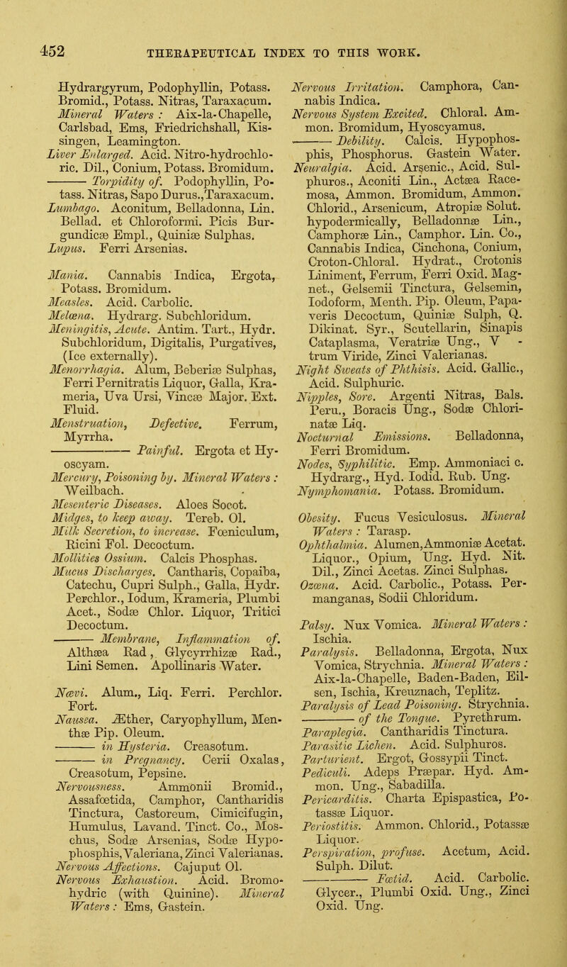 Hydrargyrum, Podophyllin, Potass. Bromid., Potass. Nitras, Taraxacum. Mineral Waters : Aix-la-Chapelle, Carlsbad, Ems, Friedriclishall, Kis- sing-en, Leamington. Liver B))larged. Acid. Mtro-hydrochlo- ric. Dil., Conium, Potass. Bromidum. Torpidity of, Podophyllin, Po- tass. Nitras, Sapo Durus.,Taraxacum. Lumbago. Aconitum, Belladonna, Lin. Bellad. et Chloroformi. Picis Bur- gundicEB Empl., Quinias Sulphas. Lupus. Ferri Arsenias. Mania. Cannabis Indica, Ergota, Potass. Bromidum. 3Ieasles. Acid. Carbolic. Melosna. Hydrarg. Subcbloridum. Meningitis, Acute. Antim. Tart., Hydr. Subcbloridum, Digitalis, Purgatives, (Ice externally). Menorrhagia. Alum, Beberias Sulphas, Ferri Pernitratis Liquor, Galla, Kra- meria, Uva Ursi, Vincae Major. Ext. Fluid. Menstruation^ Defective. Ferrum, Myrrha. — Painful. Ergota et Hy- oscyam. Mercury, Poisoning by. Mineral Waters : Weilbach. Mesenteric Diseases. Aloes Socot. Midges, to keep aivay. Tereb. 01. Mil% Secretion, to increase. Foeniculum, Ricini Fol. Decoctum. Mollities Ossium. Calcis Phosphas. Mucus Discharges. Cantharis, Copaiba, Catechu, Cupri Sulph., Galla, Hydr. Perchlor., lodum, Krameria, Plumbi Acet., Soda3 Ohlor. Liquor, Tritici Decoctum. Membrane, Inflammation of. Althaea Rad, Glycyrrhizse Pad., Lini Semen. Apollinaris Water. Na;vi. Alum., Liq. Ferri. Perchlor. Fort. Nausea, .^ther, Caryophyllum, Men- thse Pip. Oleum. in Hysteria. Creasotum. in Pregnancy. Cerii Oxalas, Creasotum, Pepsine. Ne rvousness. Ammonii Bromid., Assafoetida, Camphor, Cantharidis Tinctura, Castoreum, Cimicifugin, Humulus, Lavand. Tinct. Co., Mos- chus, Sodse Arsenias, Sodse Hypo- phosphis, Valeriana, Zinci Valerianas. Nervous Affections. Cajuput 01. Nervous Exhaustion. Acid. Bromo- hydric (with Quinine). Mineral Waters: Ems, Gastein. Nervous Irritation. Camphora, Can- nabis Indica. Nervous System Excited. Chloral. Am- mon. Bromidum, Hyoscyamus. ' Debility. Calcis. Hypophos- phis, Phosphorus. Gastein AVater. Neuralgia. Acid. Arsenic, Acid. Sul- phuros., Aconiti Lin., Actsea Race- mosa, Ammon. Bromidum, Ammon. Chlorid., Arsenicum, Atropise Solut. hypodermically, Belladonnse Lin., Camphorse Lin., Camphor. Lin. Co., Cannabis Indica, Cinchona, Conium, Croton-Chloral. Hydrat., Crotonis Liniment, Ferrum, Ferri Oxid. Mag- net., Gelsemii Tinctura, Gelsemin, Iodoform, Menth. Pip. Oleum, Papa- veris Decoctum, Quinise Sulph, Q. Dikinat. Syr., Scutellarin, Sinapis Cataplasma, Veratrise Ung., V trum Viride, Zinci Valerianas. Night S'weats of Phthisis. Acid. Gallic, Acid. Sulphuric Nipjjles, Sore. Argenti Nitras, Bals. Peru., Boracis Ung., Sodse Chlori- natse Liq. Nocturnal Emissions. Belladonna, Ferri Bromidum. Nodes, Syphilitic. Emp. Ammoniaci c. Hydrarg., Hyd. lodid. Rub. Ung. Nymphomania. Potass. Bromidum. Obesity. Fucus Vesiculosus. Mineral Waters : Tarasp. Ophthalmia. Alumen,Ammonise Acetat. Liquor., Opium, Ung. Hyd. Nit. Dil., Zinci Acetas. Zinci Sulphas. Ozoc7ia. Acid. Carbolic, Potass, Per- manganas, Sodii Chloridum. Palsy. Nux Vomica. Mineral Waters : Ischia. Paralysis. Belladonna, Ergota, Nux Vomica, Strychnia. Mineral Waters : Aix-la-Chapelle, Baden-Baden, Eil- sen, Ischia, Kreu.znach, Teplitz. Paralysis of Lead Poisoning. Strychnia. of the Tongue. Pyrethrum. Paraplegia. Cantharidis Tinctura. Parasitic Lichen. Acid. Sulphuros. Par tier ient. Ergot, Gossypii Tinct. Pediculi. Adeps Prsepar. Hyd. Am- mon. Ung., Sabadilla. Pericarditis. Charta Epispastica, Po- tassae Liquor. Periostitis. Ammon. Chlorid., Potassse Liquor. Perspiration, profuse. Acetum, Acid. Sulph. Dilut. Foitid. Acid. Carbolic Glycer., Plumbi Oxid. Ung., Zinci Oxid. Ung.