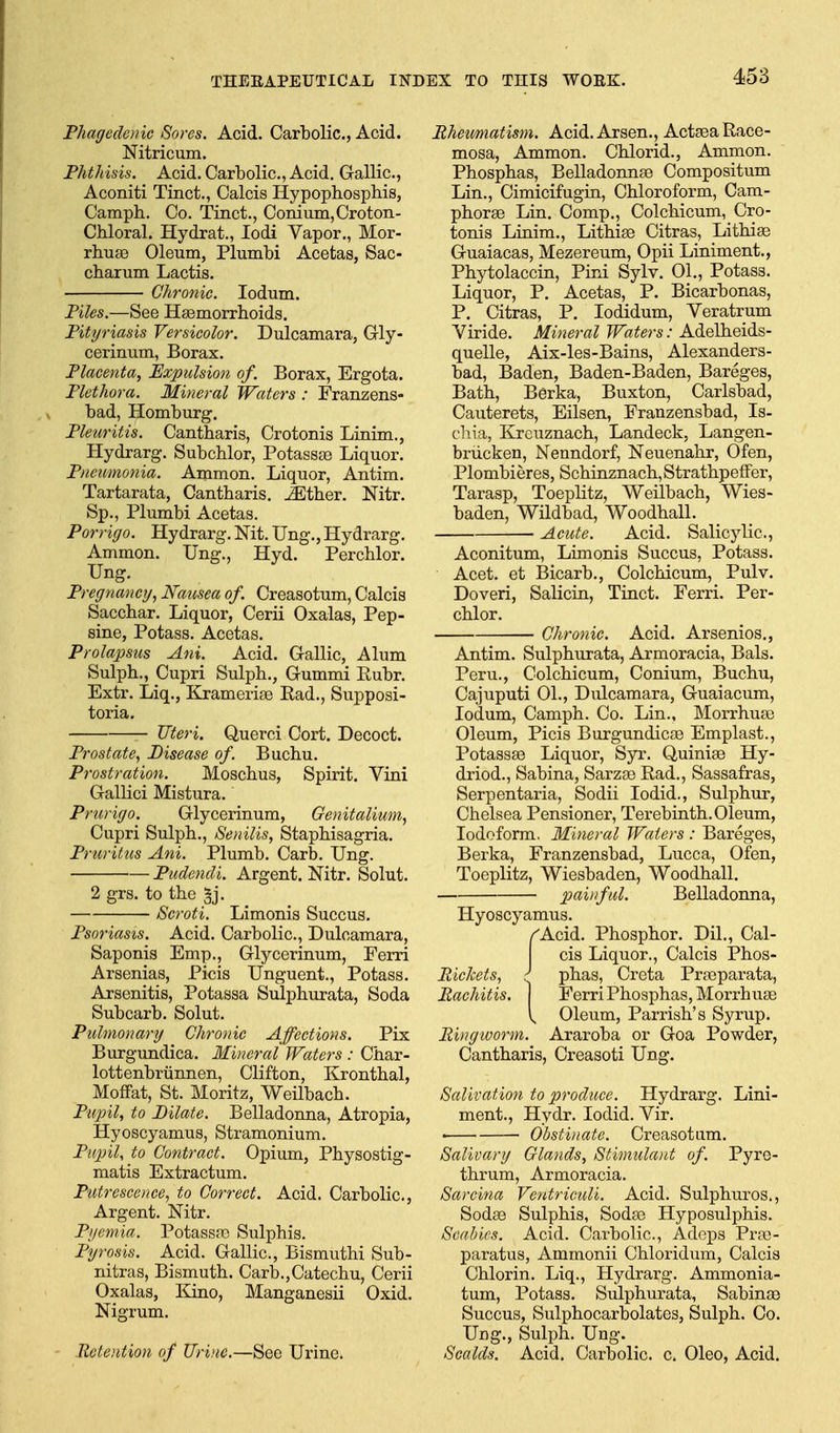 Phagedenic Sores. Acid. Carbolic, Acid. Nitricum. Phthisis. Acid. Carbolic, Acid. Gallic, Aconiti Tinct., Calcis Hypophospliis, Camph. Co. Tinct., Conium,Crotoii- Chloral. Hydrat., lodi Vapor., Mor- rhuge Oleum, Plumbi Acetas, Sac- cbarum Lactis. Chronic. lodum. Piles.—See Hsemorrhoids. Pityriasis Versicolor. Dulcamara, Gly- cerinum, Borax. Placenta, Expulsion of. Borax, Ergota. Plethora. Mineral Waters : Franzens- bad, Homburg. Pleuritis. Cantharis, Crotonis Linim., Hydrarg. Subchlor, Potass£e Liquor. Pneumonia. Ammon. Liquor, Antim. Tartarata, Cantharis. ^ther. Nitr. Sp., Plumbi Acetas. Porrigo. Hydrarg. Nit. Ung., Hydrarg. Ammon. Ung., Hyd. Perchlor. Ung. Pregnancy, Nausea of. Creasotum, Calcis Sacchar. Liquor, Cerii Oxalas, Pep- sine, Potass. Acetas. Prolapsus Ani. Acid. Gallic, Alum Sulpb., Cupri Sulpb., Gummi Eubr. Extr. Liq., Kramerige Rad., Supposi- toria. — Uteri. Querci Cort. Decoct. Prostate, Disease of. Bucbu. Prostration. Moscbus, Spirit. Vini Gallici Mistura. Prurigo. Glycerinum, Genitalium, Cupri Sulpb., Senilis, Stapbisagria. Pruritus Ani. Plumb. Carb. Ung. Pudendi. Argent. Nitr. Solut. 2 grs. to tbe ^j. Scroti. Limonis Succus. Psoriasis. Acid. Carbolic, Dulcamara, Saponis Emp., Glycerinum, Ferri Arsenias, Picis Unguent., Potass. Arsenitis, Potassa Sulpburata, Soda Subcarb. Solut. Pulmonary Chronic Affections. Pix Burgundica. Mineral Waters : Char- lottenbriinnen, Clifton, Krontbal, Moffat, St. Moritz, Weilbacb. Pupil, to Pilate. Belladonna, Atropia, Hyoscyamus, Stramonium. Pupil, to Contract. Opium, Pbysostig- matis Extractum. Putrescence, to Correct. Acid. Carbolic, Argent. Nitr. Pyemia. Potassro Sulphis. Pyrosis. Acid. Gallic, Bismuthi Sub- nitras, Bismutb. Carb.,Catechu, Cerii Oxalas, Kino, Manganesii Oxid. Nigrum. Retention of Urine.—See Urine. Rheumatism. Acid.Arsen., ActeeaRace- mosa, Ammon. Chlorid., Ammon. Phosphas, BelladonnEe Compositum Lin., Cimicifugin, Chloroform, Cam- phorse Lin. Comp., Colchicum, Cro- tonis Linim., Litbise Citras, Lithise Guaiacas, Mezereum, Opii Liniment., Phytolaccin, Pini Sylv. 01., Potass. Liquor, P. Acetas, P. Bicarbonas, P. Citras, P. lodidum, Veratrum Viride. Mineral Waters: Adelheids- quelle, Aix-les-Bains, Alexanders- bad, Baden, Baden-Baden, Bareges, Bath, Berka, Buxton, Carlsbad, Cauterets, Eilsen, Franzensbad, Is- chia, Krcuznach, Landeck, Langen- briicken, Nenndorf, Neuenahr, Ofen, Plombieres, Schinznach,Strathpeffer, Tarasp, Toeplitz, Weilbach, Wies- baden, Wildbad, Woodhall. Acute. Acid. Salicylic, Aconitum, Limonis Succus, Potass. Acet. et Bicarb., Colchicum, Pulv. Doveri, Salicin, Tinct. Ferri. Per- chlor. Chronic. Acid. Arsenics., Antim. Sulpburata, Armoracia, Bals. Peru., Colchicum, Conium, Bucbu, Cajuputi 01., Dulcamara, Guaiacum, ledum, Camph. Co. Lin., Morrhuas Oleum, Picis BurgundiccB Emplast., PotasssB Liquor, Syr. Quiniae Hy- driod., Sabina, Sarzae Rad,, Sassafras, Serpentaria, Sodii lodid.. Sulphur, Chelsea Pensioner, Terebinth. Oleum, Iodoform. Mineral Waters : Bareges, Berka, Franzensbad, Lucca, Ofen, Toeplitz, Wiesbaden, Woodhall. painful. Belladonna, Hyoscyamus. /Acid. Phosphor. Dil., Cal- cis Liquor., Calcis ]?hos- Riclcets, } phas, Creta Prasparata, Rachitis. | Ferri Phosphas, Morrhuse Oleum, Parrish's Syrup. Ringiuorm. Araroba or Goa Powder, Cantharis, Creasoti Ung. Salivation to produce. Hydrarg. Lini- ment., Hydr. lodid. Vir. • Ohstbiate. Creasotum. Salivary Glands, Stimulant of. Pyre- thrum, Armoracia. Sarcina VentricuU. Acid. Sulphuros., SodsB Sulphis, Soda3 Hyposulphis. Scabies. Acid. Carbolic, Adeps Pra3- paratus, Ammonii Chloridum, Calcis Chlorin. Liq., Hydrarg. Ammonia- tum. Potass. Sulpburata, Sabinae Succus, Sulphocarbolates, Sulpb. Co. Ung., Sulpb. Ung. Scalds. Acid. Carbolic, c Oleo, Acid.