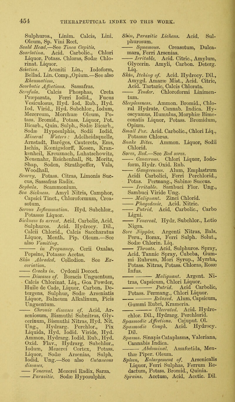 Sulphuros., Linim. Calcis, Lini. Oleum, Sp. Vini Eect. Scald Head.—See Tinea Capitis. Scarlatina. Acid. Carbolic, Chlori Liquor, Potass. Chloras, Sodje Chlo- rinat. Liquor. Sciatica. Aconiti Lin., Iodoform, Bellad. Lin. Comp.,Opium.—See also Rheumatism. Scorbutic Affections. Sassafras. Scrofula. Calcis Phosphas, Creta Prseparata, Ferri lodid., Fucus Vesiculosus, Hyd. lod. Rub., Hyd. lod. Virid., Hyd. Subchlor., ledum, Mezereum, Morrhuaa Oleum, Po- tass. Bromid., Potass. Liquor, Pot. Bicarb,, Quin. Sulph., Sodas Eicarb,, Sodae Hyposulpbis, Sodii lodid. Mineral Waters: Adelheidsquelle, Arnstadt, Bareges, Cauterets, Ems, Ischia, Koenig-sdor£F, Kosen, Kran- kenheil, Kreuznacb, Lubatscbowitz, Neuenabr, Eeicbenball, St. Moritz, Shap, Soden, Stratbpeffer, Vals, Woodball. Scurvy. Potass. Citras, Limonis Suc- cus, Sassafras Radix. Scyhala. Scammonium. Sea SieJcness. Amyl Nitris, Campbor, Capsici Tinct., Cbloroformum, Crea- sotum. Serous Inflammation. Hyd. Subcblor., Potassse Liquor. Sickness to arrest. Acid. Carbolic, Acid. Sulpburos. Acid. Hydrocy. Dil., Calcii Cblorid., Calcis Saccbaratus Liquor, Mentb. Pip. Oleum.—See also Vomiting. in Pregnancy. Cerii Oxalas, Pepsine, Potassfe Acetas. SUn Abraded. Collodion. See Ex- coriation. Cracks in. Cydonii Decoct. Diseases of. Boracis Unguentum, Calcis Cblorinat. Liq., Groa Powder, Huile de Cade, Liquor. Carbon. De- tergens, Sulpbur, Soda3 Arseniatis Liquor, Balneum Alkalinum, Picis Unguentum. Chronic diseases of. Acid. Ar- seniosum, Bismutbi Subnitras, G-ly- cerinum, Bismutbi Nitras, Hyd. Nit. Ung., Hydrarg. Percblor., Pix Liquida, Hyd. lodid. Yiride, Hyd. Ammon, Hydrarg. lodid. Rub., Hyd. Oxid. Flav., Hydrarg. Subcblor., lodum, Mezerei Cortex, Potass. Liquor, Sodse Arsenias, Sulpb. lodid. Ung.—See also Cutaneous diseases. Venereal. Mezerei Radix, Sarza. Farasitic. Sodae Hyposulpbis. Skin, Parasitic Lichens. Acid. Sul- phurosum. Squamous. Creasotum, Dulca- mara, Ferri Arsenias. Irritable. Acid. Citric, Amylum, Glycerin. Amyli, Carbon. Deterg. Liq. Skin, Itching of. Acid. Hydrocy. Dil., Amygd. Amarai Mist., Acid. Citric, Acid. Tartaric, Calcis Chlorata. Tender. Cbloroformi Linimen- tum. Slcepless7iess. Ammon. Bromid., Cblo- ral Hydrate, Cannab. Indica. Hy- oscyamus, Humulus, Morpbias Bime- conatis Liquor, Potass. Bromidum, Opium. Small Pox, Acid. Carbolic, Chlori Liq., Potassse Cbloras. Snake Bites. Ammon. Liquor, Sodii Cblorid. Sores, Bed.—See Bed sores. Canceroits. Chlori Liquor, Iodo- form, Hydr. Oxid. Rub. • Gangrenous. Alum, Emplastrum Acidi Carbolici, Ferri Percblorid., Potas. Permang., Sabinse Succus. Irritable. Sambuci Flor. Ung., Sambuci Viride Ung. Malignant. Zinci Cblorid. Phagedenic. Acid. Nitric. Putrid. Acid. Carbolic, Carbo Ligni. Venereal. Hydr. Subcblor., Lotio Nigra. Sore Nipples. Argenti Nitras, Bals. Peru., Borax, Ferri Sulph. Solut., Soda3 Chlorin. Liq. Throats. Acid, Sulphuros. Spray, Acid. Tannic Spray, Cubeba, Gum- mi Rubrum, Mori Syrup., Myrrba, Potass, Nitras, Potass. Chloras, Rosse Infus. — Malignant. Argent. Ni- tras, Capsicum, Chlori Liquor. Putrid. Acid Carbolic, Potass. Permang., Chlori Liquor. Relaxed. Alum, Capsicum, Gummi Rubri, Krameria. Ulcerated. Acid, Hydro- chlor. Dil., Hydrarg. Percblorid. Spasmodic Affections. Cajuput. 01. Spasmodic Cough. Acid. Hydrocy. DiL Spasms. Sinapis Cataplasma, Valeriana, Cannabis Indica. . Abdominal. Assafoetida, Men- thse Piper. Oleum. Spleen, Enlargement of. Arsenicalis Liquor, Ferri Sulphas, Ferrum Re- dactum, Potass. Bromid., Quinia. Sprains. Acetum, Acid. Acetic. Dil.