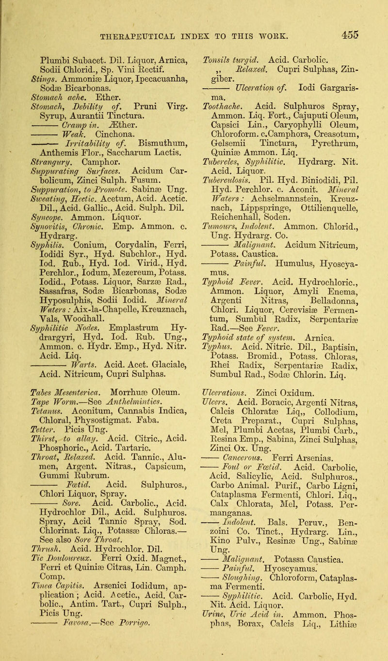 Plumbi Subacet. Dil. Liquor, Arnica, Sodii Chlorid., Sp. Vini Eectif. Stings. Ammonise Liquor, Ipecacuanlia, Sodas Bicarbonas. Stomach ache. Ether. Stomach, Debility of. Pruni Virg. Syrup, Aurantii Tinctura. Cramp in. ^ther. Weak. Cincbona. •— Irritability of. Bismutbum, Antbemis Flor., Saccbarum Lactis. Strangury. Campbor. Suppurating Surfaces. Acidum Car- bolicum, Zinci Sulpb. Fusum. Suppuration, to Fromote. Sabina3 TJng. Sweating, Hectic. Acetum, Acid. Acetic. Dil., Acid. Gallic, Acid. Sulpb. Dil. Syncope. Ammon. Liquor. Synovitis, Chronic. Emp. Ammon. c. Hydrarg. Syphilis. Conium, Corydalin, Ferri, lodidi Syr., Hyd. Subcblor., Hyd. lod. Rub., Hyd. lod. Virid., Hyd. Percblor., lodum, Mezereum, Potass, lodid., Potass. Liquor, Sarzae Pad., Sassafras, Sodse Bicarbonas, Sodae Hyposulpbis, Sodii lodid. Mineral Waters: Aix-la-Cbapelle, Kreuznacb, Vals, Woodball. Syphilitic Nodes. Emplastrum Hy- drargyri, Hyd. lod. Rub. Ung., Ammon. c. Hydr. Emp., Hyd. Nitr. Acid. Liq. Warts. Acid. Acet. Glaciale, Acid. Nitricum, Cupri Sulpbas. Tabes Mesenterica. Morrbuse Oleum. Tape Worm.—See Anthelmintics. Tetanies. Aconitum, Cannabis Indica, Cbloral, Pbysostigmat. Faba. Tetter. Picis Ung. Thirst, to allay. Acid. Citric, Acid. Pbospboric, Acid. Tartaric Throat, Relaxed. Acid. Tannic, Alu- men. Argent. Nitras., Capsicum, Gummi Rubrum. Foetid. Acid. Sulpburos.j Cblori Liquor, Spray. • Sore. Acid. Carbolic, Acid. Llydrocblor Dil., Acid. Sulpburos. Spray, Acid Tannic Spray, Sod. Cblorinat. Liq., Potassa3 Cbloras.— See also Sore Throat. Thrush. Acid. Hydrocblor, Dil. Tic Fouloureux. Ferri Oxid. Magnet., Ferri et Quinise Citras, Lin, Campb. Comp. Tinea Cajntis. Arsenici lodidum, ap- plication ; Acid. i>cetic.. Acid. Car- bolic, Antim. Tart., Cupri Sulpb., Picis Ung. Favosa.—See Forrigo. Tonsils turgid. Acid. Carbolic ,, Relaxed. Cupri Sulpbas, Zin- giber. JJlceration of. lodi Gargaris- ma. Toothache. Acid. Sulpburos Spray, Ammon. Liq. Fort., Cajuputi Oleum, Capsici Lin., Caryopbylli Oleum, Chloroform. c.Camphora, Creasotum, Gelsemii Tinctura, Pyretbrum, Quinige Ammon. Liq. Tubercles, Syphilitic. Hydrarg. Nit. Acid. Liquor, Tuberculosis. Pil. Hyd. Biniodidi, Pil. Hyd. Percblor. c. Aconit. Mineral Waters: Achselmannstein, Kreuz- nacb, Lippspringe, Ottilienquelle, Reichenhall, Soden. Tumours, Indolent. Ammon. Chlorid., Ung. Hydrarg. Co. Malignant. Acidum Nitricum, Potass. Caustica. Fainful. Humulus, Hyoscya- mus. Typhoid Fever. Acid. Hydrochloric, Ammon. Liquor, Amyli Enema, Argenti Kitras, Belladonna, Cblori. Liquor, Cerevisise Fermen- tum, Sumbul Radix, Serpentarite Rad.—See Fever. Typhoid state of system. Arnica. Typhus. Acid. Nitric. Dil., Baptisin, Potass. Bromid., Potass. Cbloras, Rhei Radix, Serpentarias Radix, Sumbul Rad., Soda) Chlorin. Liq. Ulcerations. Zinci Oxidum. Ulcers. Acid. Boracic, Argenti Nitras, Calcis Chloratae Liq,, CoUodium, Creta Preparat,, Cupri Sulphas, Mel, Plumbi Acetas, Plumbi Carb., Resina Emp., Sabina, Zinci Sulphas, Zinci Ox. Ung. Cancerous. Ferri Arsenias. Foul or F(Btid. Acid. Carbolic, Acid. Salicylic, Acid. Sulpburos., Carbo Animal. Purif., Carbo Ligni, Cataplasma Fermenti, Cblori. Liq., Calx Chlorata, Mel, Potass. Per- manganas. Indolent. Bals. Peruv., Ben- zoini Co. Tinct., Hydrarg. Lin., Kino Pulv., Resinae Ung., Sabinse Ung. Malignant. Potassa Caustica. Painfid. Hyoscyamus. Sloughing. Chloroform, Cataplas- ma Fermenti. Syphilitic. Acid. Carbolic, Hyd. Nit. Acid. Liquor. Urine, Uric Acid in. Ammon. Phos- pbas. Borax, Calcis Liq., Litbia3