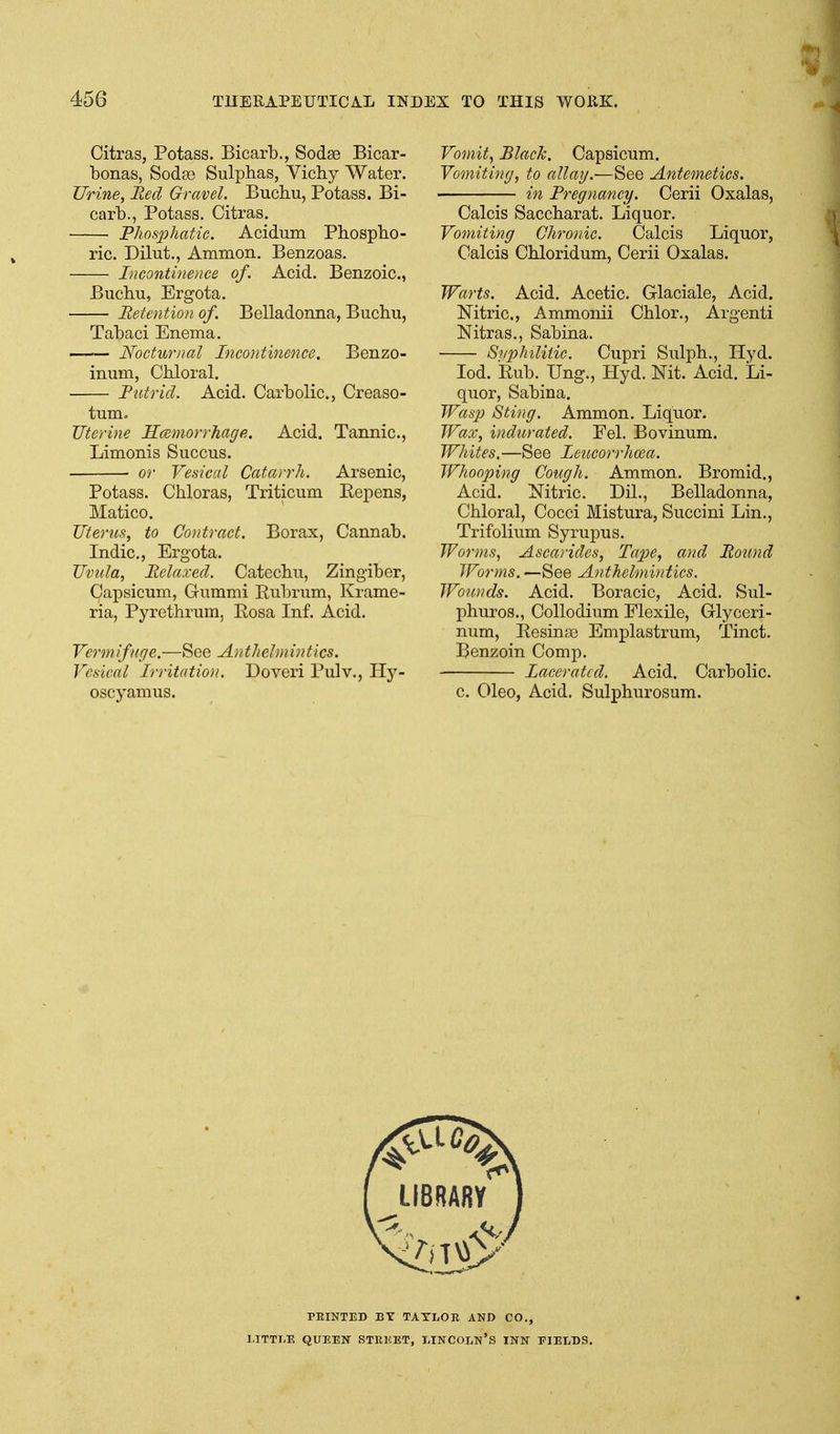 Citras, Potass. Bicarb., Sodae Bicar- bonas, Soda? Sulphas, Vichy Water. Urine, Red Gravel. Buchu, Potass. Bi- carb., Potass. Citras. Phosphatic. Acidum Phospho- ric. Dilut., Ammon. Benzoas. • Incontinence of. Acid. Benzoic, Buchu, Ergota. Retention of. Belladonna, Buchu, Tabaci Enema. Nocturnal Incontinence. Benzo- inum, Chloral. • Putrid. Acid. Carbolic, Creaso- tum. Uterine HcBinorrTiage. Acid. Tannic, Limonis Succus. or Vesical Catarrh. Arsenic, Potass. Chloras, Triticum Eepens, Matico. Uterus, to Contract. Borax, Cannab. Indie, Ergota. Uvula, Relaxed. Catechu, Zingiber, Capsicum, Grummi Rubrum, Krame- ria, Pyrethrum, Rosa Inf. Acid. Vermifuge.—See A)ithelniintics. Vesical Irritation. Dovei'i Pulv., Hy- oscyamus. Vomit, Black. Capsicum. Vomiting, to allay.—See Antemetics. in Pregnancy. Cerii Oxalas, Calcis Saccharat. Liquor. Vomiting Chronic. Calcis Liquor, Calcis Chloridum, Cerii Oxalas. Warts. Acid. Acetic. Glaciale, Acid. Nitric, Ammonii Chlor., Argenti Nitras,, Sabina. Svplnliiic. Cupri Sulph., Hyd. lod. Rub. Ung., Hyd. Nit. Acid. Li- quor, Sabina. Wasp Sting. Ammon. Liquor. Wax, inditrated. Eel. Bovinum. Whites.—See leucorrhoea. Whooping Cough. Ammon. Bromid., Acid. Nitric. Dil., Belladonna, Chloral, Cocci Mistura, Succini Lin., Trifolium Syrupus. Worms, Ascarides, Tape, and Round Worms. —See Anthelmintics. Wounds. Acid. Boracic, Acid. Sul- phuros., Collodium Elexile, Glyceri- num, Resina3 Emplastrum, Tinct. Benzoin Comp. Lacerated. Acid. Carbolic. c Oleo, Acid. Sulphurosum. FEINTED BY TAYLOR AND CO., LITTLE QUEEN STREET, LINCOLN'S INN FIELDS.