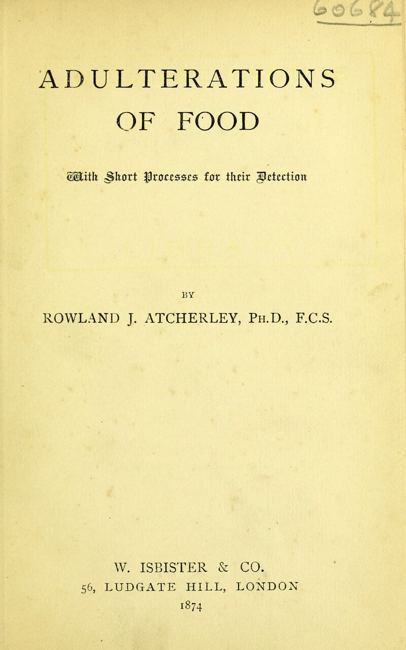 ADULTERATIONS OF FOOD Sititli cSItort Iprxrccssrs fox thdt '§ztution BY ROWLAND J. ATCHERLEY, Ph.D., F.C.S. W. ISBISTER & CO. 56, LUDGATE HILL, LONDON 1874