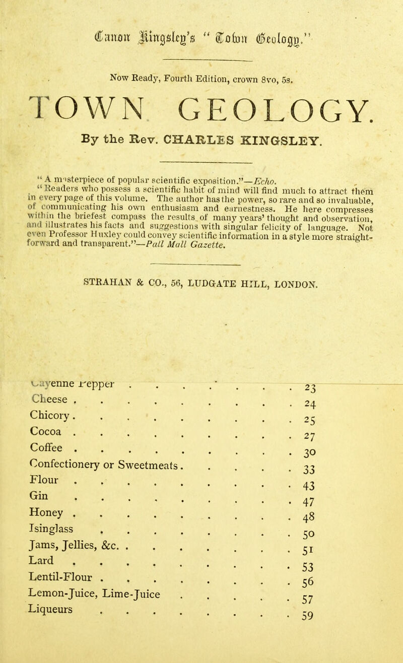 Now Keady, Fourth Edition, crown 8vo, 5s. TOWN GEOLOGY. By the Rev. CHARLES KINGSLEY.  A m isterpiece of popular scientific exposition.—TrTc/io. _ Headers who possess a scientific habit of mind will find much to attract them in ever}' page of this volume. The author has the power, so rare and so invaluable, of communicating his own enthusiasm and earnestness. He here compresses witluu the briefest compass the results of many years'thought and observation, and illustrates his facts and suggestions with singular felicity of language. Not even Professor Huxley could convey scientific information in a style more straight- forward and transparent.—Pa/^ Mull Gazette. STRAHAN & CO., 56, LUDGATE HILL, LONDON. v-ayenne ii^epper . . . . . , -23 Cheese ......... 24 Chicory......... 25 Cocoa 27 Coffee . 20 Confectionery or Sweetmeats 33 * 43 47 Honey ^3 Isinglass Jams, Jellies, &c ^^^^ 53 Lentil-Flour ^5 Lemon-Juice, Lime-juice Liqueurs