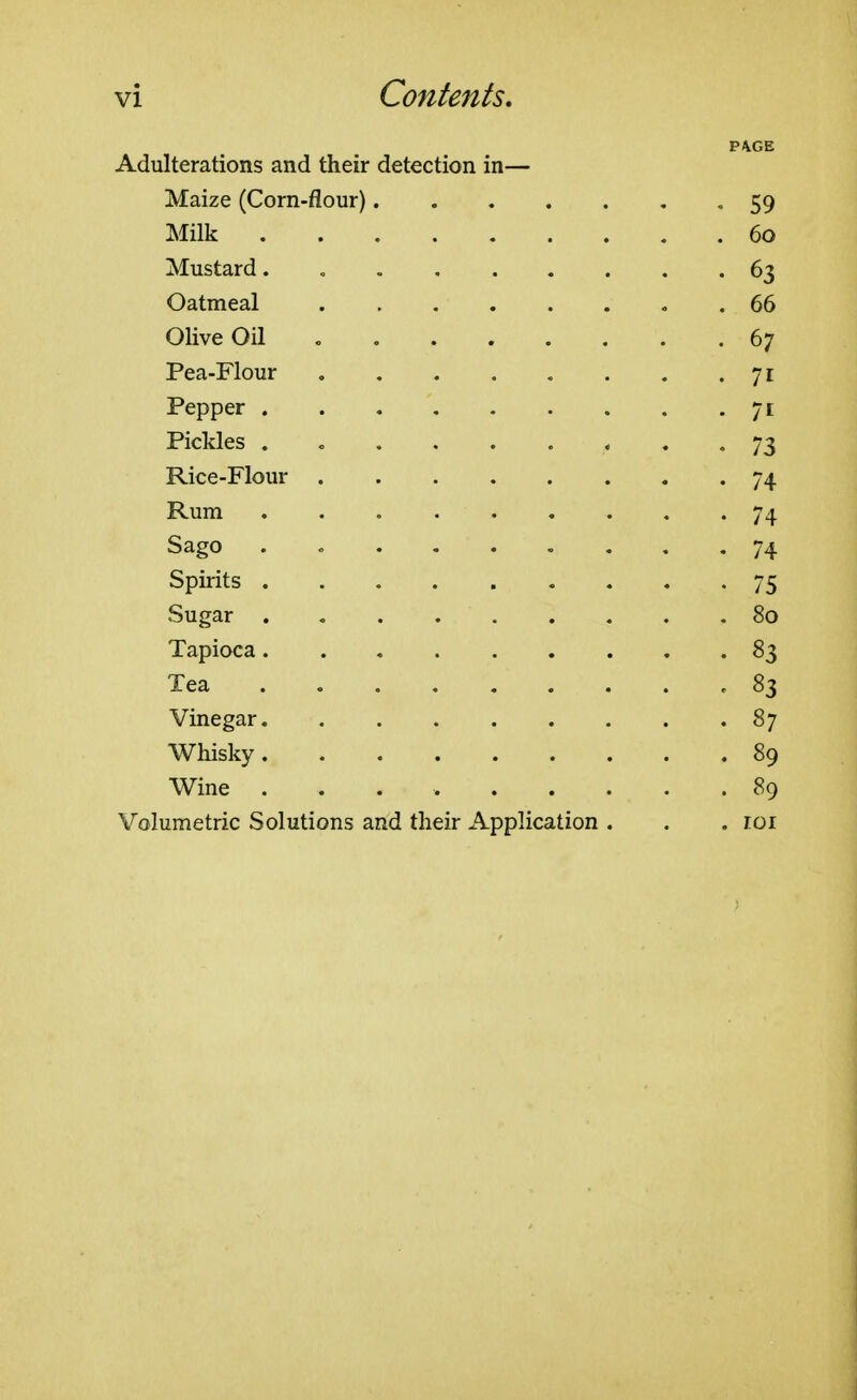 P/VGE Adulterations and their detection in— Maize (Corn-flour) -59 Milk 60 Mustard. « 63 Oatmeal . 66 Olive Oil 67 Pea-Flour 71 Pepper 71 Pickles . c 73 Rice-Flour 74 Rum 74 Sago . 74 Spirits 75 Sugar 80 Tapioca 83 Tea ,83 Vinegar 87 Whisky 89 Wine 89 Volumetric Solutions and their Application . . .101