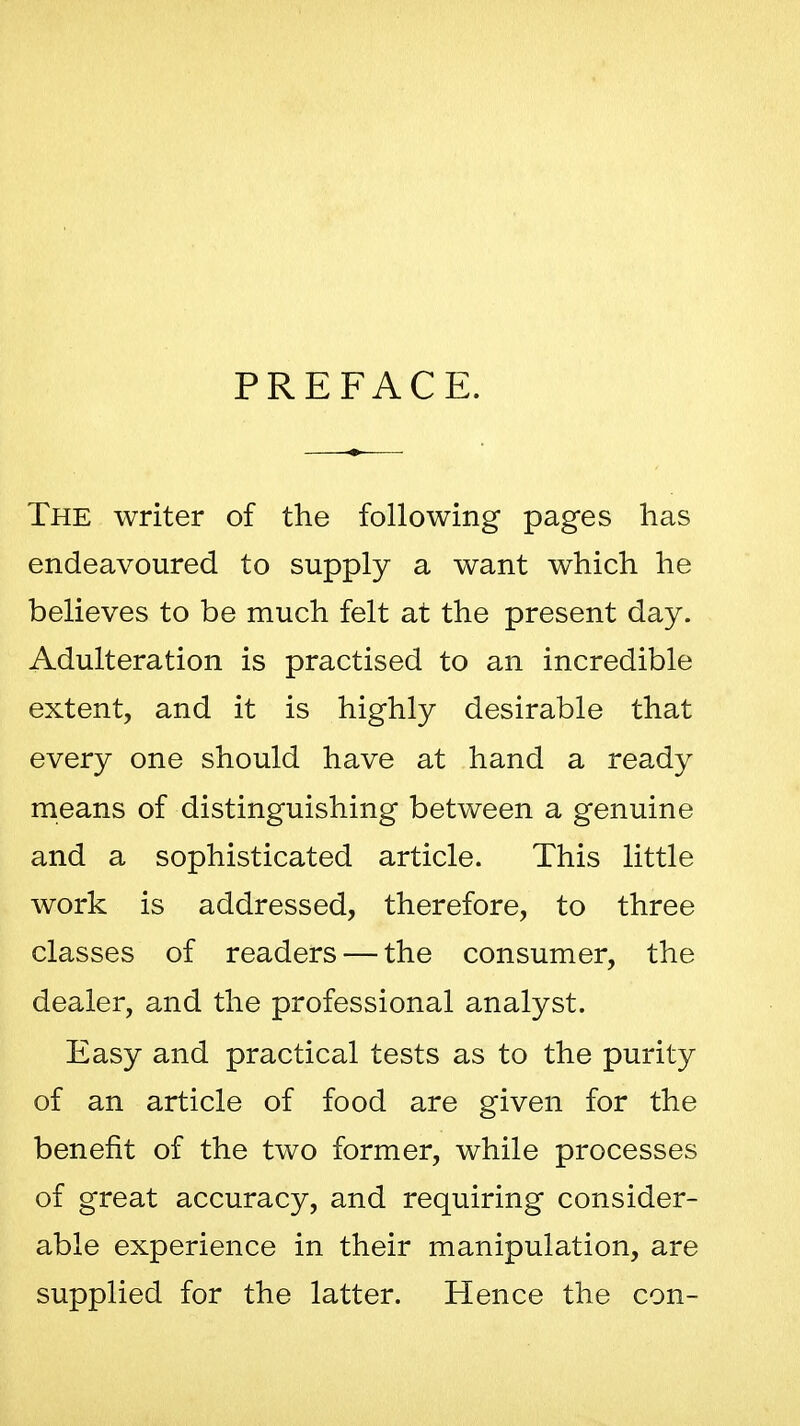 PREFACE. The writer of the following pages has endeavoured to supply a want which he believes to be much felt at the present day. Adulteration is practised to an incredible extent, and it is highly desirable that every one should have at hand a ready means of distinguishing between a genuine and a sophisticated article. This little work is addressed, therefore, to three classes of readers — the consumer, the dealer, and the professional analyst. Easy and practical tests as to the purity of an article of food are given for the benefit of the two former, while processes of great accuracy, and requiring consider- able experience in their manipulation, are supplied for the latter. Hence the con-