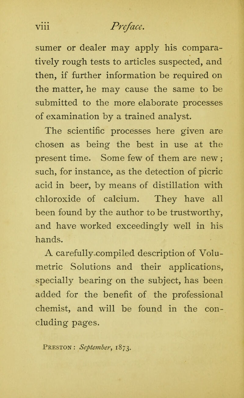 sumer or dealer may apply his compara- tively rough tests to articles suspected, and then, if further information be required on the matter, he may cause the same to be submitted to the more elaborate processes of examination by a trained analyst. The scientific processes here given are chosen as being the best in use at the present time. Some few of them are new ; such, for instance, as the detection of picric acid in beer, by means of distillation with chloroxide of calcium. They have all been found by the author to be trustworthy, and have worked exceedingly well in his hands. A carefully-compiled description of Volu- metric Solutions and their applications, specially bearing on the subject, has been added for the benefit of the professional chemist, and will be found in the con- cluding pages. Preston: September, 1873.