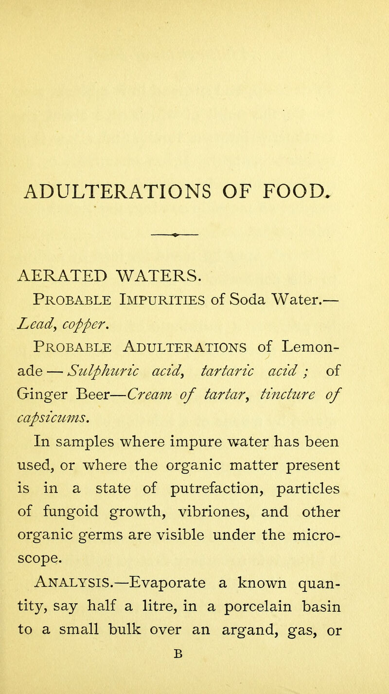 ADULTERATIONS OF FOOD. AERATED WATERS. Probable Impurities of Soda Water.— Lead, copper. Probable Adulterations of Lemon- ade — Siilphuric acid, tartaric acid; of Ginger Beer—Cream of tartar, tincture of capsicttms. In samples where impure water has been used, or where the organic matter present is in a state of putrefaction, particles of fungoid growth, vibriones, and other organic germs are visible under the micro- scope. Analysis.—Evaporate a known quan- tity, say half a litre, in a porcelain basin to a small bulk over an argand, gas, or B