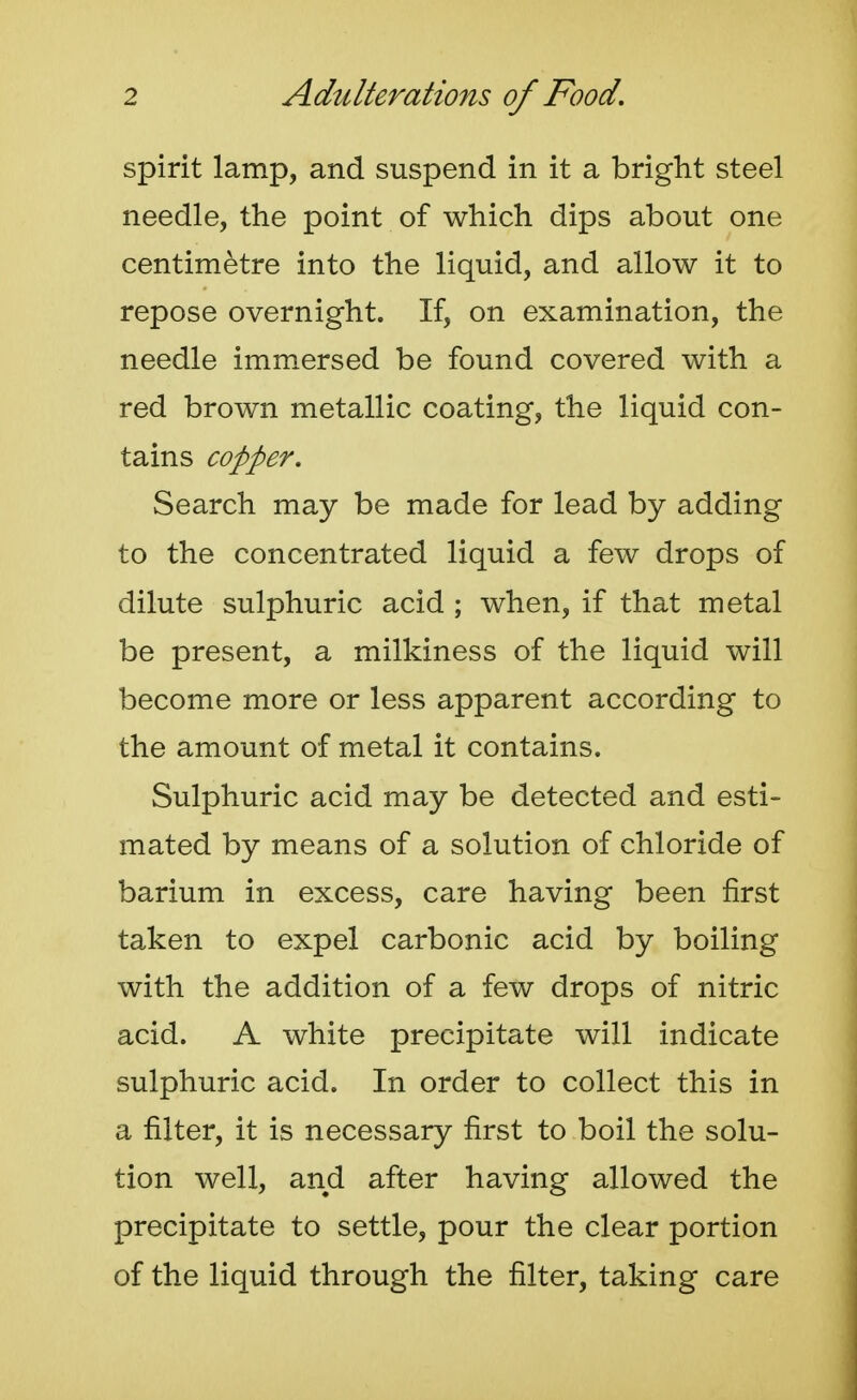 spirit lamp, and suspend in it a bright steel needle, the point of which dips about one centimetre into the liquid, and allow it to repose overnight. If, on examination, the needle immersed be found covered with a red brown metallic coating, the liquid con- tains copper. Search may be made for lead by adding to the concentrated liquid a few drops of dilute sulphuric acid ; when, if that metal be present, a milkiness of the liquid will become more or less apparent according to the amount of metal it contains. Sulphuric acid may be detected and esti- mated by means of a solution of chloride of barium in excess, care having been first taken to expel carbonic acid by boiling with the addition of a few drops of nitric acid. A white precipitate will indicate sulphuric acid. In order to collect this in a filter, it is necessary first to boil the solu- tion well, and after having allowed the precipitate to settle, pour the clear portion of the liquid through the filter, taking care