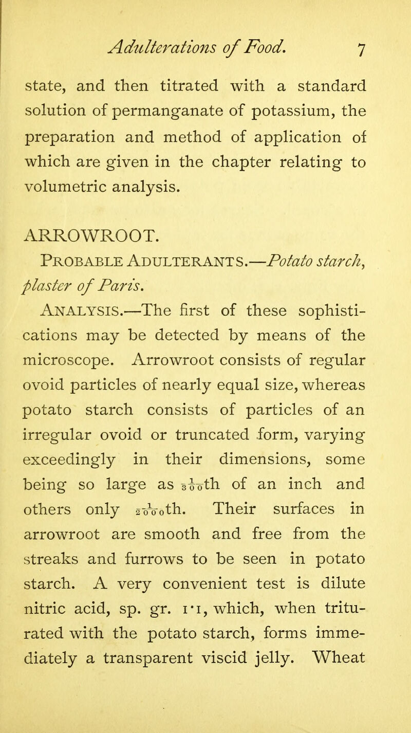 state, and then titrated with a standard solution of permanganate of potassium, the preparation and method of application of which are given in the chapter relating to volumetric analysis. ARROWROOT. Probable Adulterants.—Potato starch, plaster of Paris. Analysis.—The first of these sophisti- cations may be detected by means of the microscope. Arrowroot consists of regular ovoid particles of nearly equal size, whereas potato starch consists of particles of an irregular ovoid or truncated form, varying exceedingly in their dimensions, some being so large as 3-Joth of an inch and others only soVoth. Their surfaces in arrowroot are smooth and free from the streaks and furrows to be seen in potato starch. A very convenient test is dilute nitric acid, sp. gr. i*i, which, when tritu- rated with the potato starch, forms imme- diately a transparent viscid jelly. Wheat