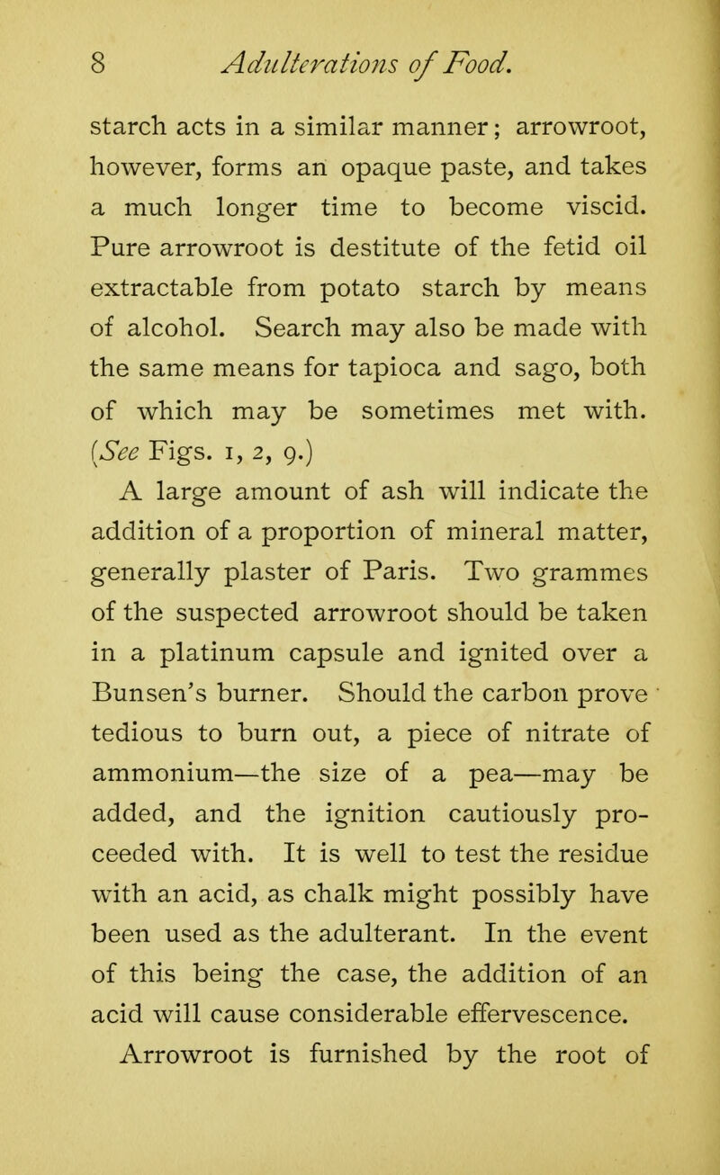 starch acts in a similar manner; arrowroot, however, forms an opaque paste, and takes a much longer time to become viscid. Pure arrowroot is destitute of the fetid oil extractable from potato starch by means of alcohol. Search may also be made with the same means for tapioca and sago, both of which may be sometimes met with. [See Figs, i, 2, 9.) A large amount of ash will indicate the addition of a proportion of mineral matter, generally plaster of Paris. Two grammes of the suspected arrowroot should be taken in a platinum capsule and ignited over a Bunsen's burner. Should the carbon prove tedious to burn out, a piece of nitrate of ammonium—the size of a pea—may be added, and the ignition cautiously pro- ceeded with. It is well to test the residue with an acid, as chalk might possibly have been used as the adulterant. In the event of this being the case, the addition of an acid will cause considerable effervescence. Arrowroot is furnished by the root of